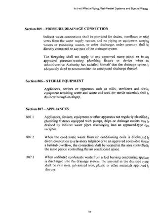 ln-ji•ect Wa~te Piping, Wet·Vented Systems and Sp~!al Wastes
Section 805-- PRESSURE llltAINAGE CONNI':CTION
Indirect waste connections shail be p:-ovided for drains, overflows or relief
vents from the water supply system; and no piping or equipment carrying
'.vastes or producing wa!>tcs, or other discharges under pressure shall be
directly connected to any part ofthe drai11age system.
The foregoing shall not apply to any approved sump pump or to any
approved pressure-wasting plumbing fixture or device when the
Administrative Authority has satisfied himself that the drainage system i~
ad'O!quately sized to accommodate the anticipated discharge thereof
Section 806 - STERll,J«: EQUIPltENT
Appliances, devices or apparatus such as stills, sterilizers and similar
equipment requiring water and waste and used for sterile material~ shall be
drained through an a!rgap.
Section 807- APPLIANCES
807.1 Appliances, devices, equipment or other apparatus not regularly classified a3
plumbing fixtures equipped with pumps, drips or drainage outlets may be
drained by indirect waste pipes discharging into an approved-type opeD.
receptor.
807.2
807.3
When the cond~nsate waste from air conditioning coils is discharged b•;
direct connection to a lavatory tailpiece or to an approved accessible inlet 0;
a bathtub overflow, the cormection shali be located in the area controlled h
the same person controlling the air conditioned space. '
When undiluted condensate waste from a thcl buming condensing applianc~
is discharged into the drainage system ~he material in the dra!nag.e syste;:;
shall be rast iron, galvanized iron, plastic or other materials approved f:,,
t.his use.
92
 