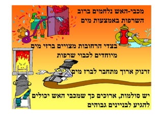 ‫מכבי-האש נלחמים ברוב‬
                ‫השרפות באמצעות מים‬


‫בצדי הרחובות מצויים ברזי מים‬
         ‫מיוחדים לכבוי שרפות‬

             ‫זרנוק ארוך מתחבר לברז מים‬


‫יש סולמות, ארוכים כך שמכבי האש יכולים‬
                 ‫להגיע לבניינים גבוהים‬
 