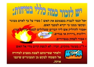 ‫•אל תנסו לכבות בעצמכם את האש ! ספרו על כך לאדם מבוגר‬
                        ‫ובקשו ממנו כי יקרא למכבי האש.‬
   ‫•אסור להדליק אש ליד דברים שעלולים לבעור בקלות כמו:‬
                               ‫וילונות ,ניירות או בגדים.‬
                                 ‫• אסור לשחק בגפרורים.‬

    ‫• ל"ג בעומר מתקרב. זכרו: לא לגשת קרוב מדי אל האש‬
 ‫ולאחר שסיימתם לשבת מסביב למדורה‬
  ‫אל תשכחו לבקש מן המבוגרים שיכבו‬
                            ‫אותה.‬
 