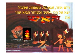 ‫ויום אחד, אבא של משפחת אשכול‬
‫יצא אל הרי הגעש וכשחזר הביא אתו‬
                            ‫את‬
 