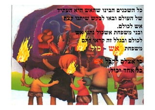 ‫כל השכנים הבינו שהאש היא העתיד‬
  ‫של העולם ובאו לבקש שיתנו קצת‬
                      ‫אש לכולם.‬
      ‫ובני משפחת אשכול נתנו אש‬
         ‫לכולם ובגלל זה קראו להם‬
            ‫משפחת אש - כול‬
             ‫כי אצלם לקבל אש‬
                   ‫כל אחד יכול.‬
 