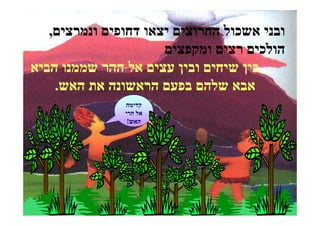 ‫ובני אשכול החרוצים יצאו דחופים ונמרצים,‬
                      ‫הולכים רצים ומקפצים‬
‫בין שיחים ובין עצים אל ההר שממנו הביא‬
    ‫אבא שלהם בפעם הראשונה את האש.‬
               ‫קדימה‬
               ‫אל הרי‬
                ‫האש!‬
 