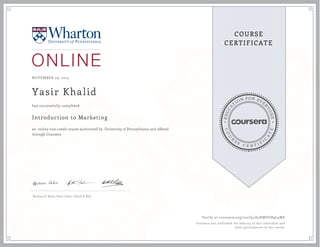 EDUCA
T
ION FOR EVE
R
YONE
CO
U
R
S
E
C E R T I F
I
C
A
TE
COURSE
CERTIFICATE
NOVEMBER 29, 2015
Yasir Khalid
Introduction to Marketing
an online non-credit course authorized by University of Pennsylvania and offered
through Coursera
has successfully completed
Barbara E. Kahn, Peter Fader, David R. Bell
Verify at coursera.org/verify/A5HMDUR9L4ME
Coursera has confirmed the identity of this individual and
their participation in the course.
 