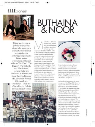 Objective Image. 
ELLE edits pioneer dxb 50_Layout 1 10/28/14 2:38 PM Page 1 
ELLEpioneer 
BUTHAINA 
& NOOR 
London and is currently working in 
strategy and investments. The two 
friends appear to have contrasting 
interests; however, their shared passions 
for food, design and fashion have driven 
them to think bigger, better, and outside 
the box, which has yielded the success of 
The Dinner Club by N°57. 
Curious about their supper club turned 
entrepreneurship, I dug a little deeper in 
my research, which lead me to liken the 
base concept of The Dinner Club by 
N°57 to that of the infamous Bohemian 
Club, an exclusive gentlemen’s club in 
the US. The girls share with me the 
creation of their exclusive supper club 
that began several years ago: "We 
decided to go into business together and 
started planning our restaurant. The 
process was taking longer than expected 
and because we are both so interested in 
food and design, we decided to launch 
The Dinner Club to introduce people to 
our brand, aesthetic, and menu. Since 
then, The Dinner Club by N°57 has 
evolved into its own business." We love 
the concept and even more so the name. 
It resonates a very distinct tone: maybe 
eet Buthaina Al Mazrui 
and Noor Bani Hashim: 
two Emirati friends who 
envisioned the region’s 
first underground 
supper club. The Dinner Club by N°57 
is an exclusive invitation-only, enigmatic 
venture created by the fabulous duo. 
Joining the league of dynamic women 
from the region, the two tenaciously 
pursued their dreams of hosting the 
region’s most notorious and swank 
dinners, as well as launching their own 
boutique café in the capital, Abu Dhabi. 
While the initial concept of the ingenious 
supper club may have began as a fantasy 
notion, the two girls are actually very 
level-headed and have their own 
respective careers. Noor studied urban 
planning at University of California, 
Berkeley and completed her masters 
from the School of Design at Harvard; 
while Buthaina went to university in 
Dubai has become a 
globally infused city, 
giving all who arrive a 
chance to do whatever 
they desire. An 
archetype for pioneers, 
Dubai is now 
synonymous with such 
titles as 'The First', 'The 
Biggest', 'The Tallest', 
and 'The Fastest', 
to name but a few. 
Buthaina Al Mazrui and 
Noor Bani Hashim, our 
ELLE Pioneer Women 
this month are 
visionaries, "The First" 
of their kind in Dubai’s 
diverse culinary scene. 
174 E L L E 
M 
 