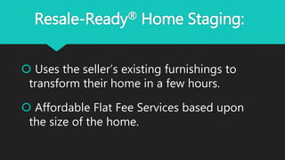 Resale-Ready® Home Staging:
 Uses the seller’s existing furnishings to
transform their home in a few hours.
 Affordable Flat Fee Services based upon
the size of the home.
 
