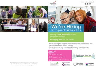 We’re Hiring
S u p p o r t W o r k e r s
Making a real difference to the
people we support.
Changing lives for the better.
www.welmede.org.uk
f t l
Join Us!
	 01932 577182
	 ‘Support’ to 66 777
	recruitment@welmede.org.uk
We’re looking for support workers to join our dedicated and
passionate teams across Surrey.
Discover the many benefits of working for Welmede.
Welmede is registered, and therefore licensed to provide services,
by the Care Quality Commission (Provider ID: 1-101652247).
For more information, visit www.cqc.org.uk
 