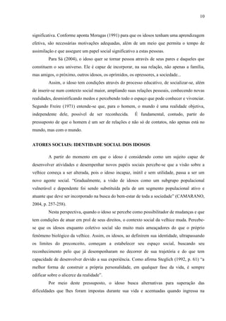 10 
significativa. Conforme aponta Moragas (1991) para que os idosos tenham uma aprendizagem efetiva, são necessárias motivações adequadas, além de um meio que permita o tempo de assimilação e que assegure um papel social significativo a estas pessoas. 
Para Sá (2004), o idoso quer se tornar pessoa através de seus pares e daqueles que constituem o seu universo. Ele é capaz de incorporar, na sua relação, não apenas a família, mas amigos, o próximo, outros idosos, os oprimidos, os opressores, a sociedade... 
Assim, o idoso tem condições através do processo educativo, de socializar-se, além de inserir-se num contexto social maior, ampliando suas relações pessoais, conhecendo novas realidades, desmistificando medos e percebendo todo o espaço que pode conhecer e vivenciar. Segundo Freire (1971) entende-se que, para o homem, o mundo é uma realidade objetiva, independente dele, possível de ser reconhecida. É fundamental, contudo, partir do pressuposto de que o homem é um ser de relações e não só de contatos, não apenas está no mundo, mas com o mundo. 
ATORES SOCIAIS: IDENTIDADE SOCIAL DOS IDOSOS 
A partir do momento em que o idoso é considerado como um sujeito capaz de desenvolver atividades e desempenhar novos papéis sociais percebe-se que a visão sobre a velhice começa a ser alterada, pois o idoso incapaz, inútil e sem utilidade, passa a ser um novo agente social. “Gradualmente, a visão de idosos como um subgrupo populacional vulnerável e dependente foi sendo substituída pela de um segmento populacional ativo e atuante que deve ser incorporado na busca do bem-estar de toda a sociedade” (CAMARANO, 2004, p. 257-258). 
Nesta perspectiva, quando o idoso se percebe como possibilitador de mudanças e que tem condições de atuar em prol de seus direitos, o contexto social da velhice muda. Percebe- se que os idosos enquanto coletivo social são muito mais ameaçadores do que o próprio fenômeno biológico da velhice. Assim, os idosos, ao definirem sua identidade, ultrapassando os limites do preconceito, começam a estabelecer seu espaço social, buscando seu reconhecimento pelo que já desempenharam no decorrer de sua trajetória e do que tem capacidade de desenvolver devido a sua experiência. Como afirma Steglich (1992, p. 61) “a melhor forma de construir a própria personalidade, em qualquer fase da vida, é sempre edificar sobre o alicerce da realidade”. 
Por meio deste pressuposto, o idoso busca alternativas para superação das dificuldades que lhes foram impostas durante sua vida e acentuadas quando ingressa na  