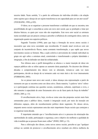 11 
terceira idade. Neste sentido, “é a partir do sofrimento do indivíduo dividido e da relação entre sujeitos que o desejo de ser sujeito transforma-se em capacidade para ser um ator social” (TOURAINE, 1998, p.102). 
O idoso, ao se organizar e procurar transformar a realidade em que se encontra, tem possibilidades de agir e consolida-se como um novo ator social, que se predispõe a lutar por direitos básicos, os quais por vezes não são respeitados. Este novo ator social se estrutura numa sociedade que aos poucos começa a perceber a influência do contingente idoso, tanto na organização quanto nos aspectos políticos. 
Segundo Touraine (1998), para que haja a formação de novos atores sociais é necessário que uma nova sociedade seja reconhecida. O mundo atual revela-se com um conjunto de incontroláveis fluxos, numa constante transformação, o que supõe que novos movimentos sociais se formem. Mas, a ação coletiva é proveniente da vontade individual ou grupo em agir sobre a estrutura atual, construindo e transformando a própria identidade e integração, a fim de defender um ideal de solidariedade. 
Nos últimos anos o perfil demográfico se alterou e a maior inserção de idoso em espaços públicos não se refere apenas ao aumento desta população. No decorrer das últimas décadas o comportamento dos idosos vem se alterando, tornam-se cada vez mais participantes, devido ao desejo de se tornarem cada vez mais úteis e de viver intensamente (FERRIGNO, 2005). 
Ao se pensar num novo ator social, o idoso alcança esta representação a partir do momento em que se encontra como um idoso ativo. Desta maneira, “a palavra „ativo‟ refere- se à participação contínua nas questões sociais, econômicas, culturais, espirituais e civis, e não somente à capacidade de estar fisicamente ativo ou de fazer parte da força de trabalho” (WHO, 2005, p. 13). 
O envelhecimento ativo, hoje, revela-se como uma das propostas sociais mais bem estruturadas para o público idoso, visando à integração social, por meio da inserção em diferentes espaços, além do reconhecimento político deste segmento. Os idosos ativos, enquanto atores sociais representam uma das mais importantes forças sociais que começam a se organizar nesta década. 
É importante entender que o “envelhecimento ativo é o processo de otimização das oportunidades de saúde, participação e segurança, com o objetivo de melhorar a qualidade de vida à medida que as pessoas ficam mais velhas” (WHO, 2005, p. 13). 
Para a efetivação dos idosos, como novos atores sociais, percebe-se que “qualquer esforço no sentido de promover o envelhecimento ativo resultará em efetiva melhoria da  