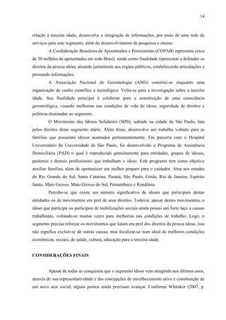 14 
relação à terceira idade, desenvolve a integração de informações, por meio de uma rede de serviços para este segmento, além do desenvolvimento de pesquisas e ensino. 
A Confederação Brasileira de Aposentados e Pensionistas (COPAB) representa cerca de 20 milhões de aposentados em todo Brasil, tendo como finalidade representar e defender os direitos da pessoa idosa, atuando juntamente aos órgãos públicos, estabelecendo articulações e prestando informações. 
A Associação Nacional de Gerontologia (ANG) constitui-se enquanto uma organização de cunho científico e tecnológico. Volta-se para a investigação sobre a terceira idade. Sua finalidade principal é colaborar para a constituição de uma consciência gerontológica, visando melhorias nas condições de vida do idoso, seguridade de direitos e políticas destinadas ao segmento. 
O Movimento dos Idosos Solidários (MIS), sediado na cidade de São Paulo, luta pelos direitos deste segmento etário. Além disso, desenvolve um trabalho voltado para as famílias que possuíam idosos acamados permanentemente. Em parceria com o Hospital Universitário da Universidade de São Paulo, foi desenvolvido o Programa de Assistência Domiciliária (PAD) o qual é reproduzido gratuitamente para entidades, grupos de idosos, pastorais e demais profissionais que trabalham o idoso. Este programa tem como objetivo auxiliar famílias, além de oportunizar um melhor preparo para o cuidador. Atua nos estados do Rio Grande do Sul, Santa Catarina, Paraná, São Paulo, Goiás, Rio de Janeiro, Espírito Santo, Mato Grosso, Mato Grosso do Sul, Pernambuco e Rondônia. 
Percebe-se que existe um número significativo de idosos que participam destas entidades ou de movimentos em prol de seus direitos. Todavia, apesar destes movimentos, o idoso que participa ou participou de mobilizações sociais ainda possui um forte laço a causas trabalhistas, voltando-se muitas vezes para melhorias nas condições de trabalho. Logo, o segmento precisa reforçar os movimentos que lutam em prol dos direitos da pessoa idosa, isso não significa excluir-se de outras causas, mas focalizar-se num ideal de melhores condições econômicas, sociais, de saúde, cultura, educação para a terceira idade. 
CONSIDERAÇÕES FINAIS 
Apesar de todas as conquistas que o segmento idoso vem atingindo nos últimos anos, através de sua representatividade e das concepções de envelhecimento ativo e constituição de um novo ator social, alguns pontos ainda precisam avançar. Conforme Whitaker (2007, p.  