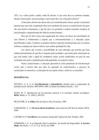 15 
107), “se o idoso perde o poder, ainda há direitos. E por estes deve-se continuar lutando. Quanto menos poder, menos prestígio, assim maior deve ser a luta pelos direitos”. 
A luta pelos direitos dos idosos deve ser reclamada pelos idosos, porém é necessário destacar que nem toda a população idosa tem condições de acesso ao conhecimento de quais são seus direitos elementares, o que lhe deve ser garantido e acabam aceitando situações de discriminação e marginalização por falta de esclarecimentos. 
Para que de fato ocorra uma organização dos idosos em busca da consolidação de seus direitos é fundamental e urgente que a instrumentalização e a educação sejam possibilitadas a todos. Conhecer os próprios direitos é preceito elementar para que se reclame melhores condições de sobrevivência e uma melhor qualidade de vida. 
Aos idosos que tiveram a possibilidade de uma educação que permita que hoje tenham discernimento do que lhes é imposto pela sociedade e que lutam pela contestação do que está errado, cabe o papel de verdadeiros atores sociais mobilizados em prol de uma sociedade mais justa e igualitária para toda população, em especial a idosa. 
Nestes condicionantes, a educação apresenta-se como propulsora da transformação social, pois é através dela que além da aquisição de conhecimentos, o processo de socialização se intensifica, e a formação de um sujeito crítico e reflexivo se consolida. 
REFERÊNCIAS 
BATISTA, A. S. et al. Envelhecimento e dependência: desafios para a organização da proteção social. Brasília: MPS/SPPS, 2008. (Coleção Previdência Social, v. 28) 
BAZO, M. T. Aportaciones de las personas mayores a la sociedad: analisis sociológico. REIS, Madri, n. 73, 1996, p. 209-222. 
BEAUVOIR, S. A velhice. Rio de Janeiro: Nova Fronteira, 1990. 
CAMARANO. A. A. Os novos idosos brasileiros: muito além dos 60? Rio de Janeiro: IPEA, 2004. 
CASTRO, O. P. Envelhecer: um encontro inesperado? Sapucaí do Sul: Notadez, 2001. 
FERRIGNO, J. C. A co-educação entre as gerações: um desafio da longevidade. A terceira idade. São Paulo, v. 17, nº 37, p. 16-26, out. 2006.  