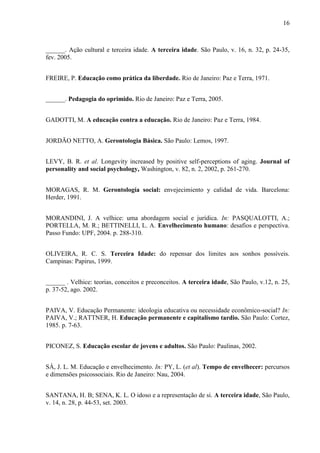 16 
______. Ação cultural e terceira idade. A terceira idade. São Paulo, v. 16, n. 32, p. 24-35, fev. 2005. 
FREIRE, P. Educação como prática da liberdade. Rio de Janeiro: Paz e Terra, 1971. 
______. Pedagogia do oprimido. Rio de Janeiro: Paz e Terra, 2005. 
GADOTTI, M. A educação contra a educação. Rio de Janeiro: Paz e Terra, 1984. 
JORDÃO NETTO, A. Gerontologia Básica. São Paulo: Lemos, 1997. 
LEVY, B. R. et al. Longevity increased by positive self-perceptions of aging. Journal of personality and social psychology, Washington, v. 82, n. 2, 2002, p. 261-270. 
MORAGAS, R. M. Gerontología social: envejecimiento y calidad de vida. Barcelona: Herder, 1991. 
MORANDINI, J. A velhice: uma abordagem social e jurídica. In: PASQUALOTTI, A.; PORTELLA, M. R.; BETTINELLI, L. A. Envelhecimento humano: desafios e perspectiva. Passo Fundo: UPF, 2004. p. 288-310. 
OLIVEIRA, R. C. S. Terceira Idade: do repensar dos limites aos sonhos possíveis. Campinas: Papirus, 1999. 
______ . Velhice: teorias, conceitos e preconceitos. A terceira idade, São Paulo, v.12, n. 25, p. 37-52, ago. 2002. 
PAIVA, V. Educação Permanente: ideologia educativa ou necessidade econômico-social? In: PAIVA, V.; RATTNER, H. Educação permanente e capitalismo tardio. São Paulo: Cortez, 1985. p. 7-63. 
PICONEZ, S. Educação escolar de jovens e adultos. São Paulo: Paulinas, 2002. 
SÁ, J. L. M. Educação e envelhecimento. In: PY, L. (et al). Tempo de envelhecer: percursos e dimensões psicossociais. Rio de Janeiro: Nau, 2004. 
SANTANA, H. B; SENA, K. L. O idoso e a representação de si. A terceira idade, São Paulo, v. 14, n. 28, p. 44-53, set. 2003.  