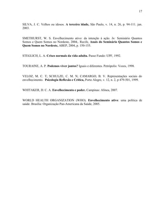 17 
SILVA, J. C. Velhos ou idosos. A terceira idade, São Paulo, v. 14, n. 26, p. 94-111. jan. 2003. 
SMETHURST, W. S. Envelhecimento ativo: da intenção à ação. In: Seminário Quantos Somos e Quem Somos no Nordeste, 2004,. Recife, Anais do Seminário Quantos Somos e Quem Somos no Nordeste, ABEP, 2004, p. 150-155. 
STEGLICH, L. A. Crises normais da vida adulta. Passo Fundo: UPF, 1992. 
TOURAINE, A. P. Podemos viver juntos? Iguais e diferentes. Petrópolis: Vozes, 1998. 
VELOZ, M. C. T; SCHULZE, C. M. N; CAMARGO, B. V. Representações sociais do envelhecimento. Psicologia Reflexão e Crítica, Porto Alegre, v. 12, n. 2, p 479-501, 1999. 
WHITAKER, D. C. A. Envelhecimento e poder. Campinas: Alínea, 2007. 
WORLD HEALTH ORGANIZATION (WHO). Envelhecimento ativo: uma política de saúde. Brasília: Organização Pan-Americana da Saúde, 2005. 
