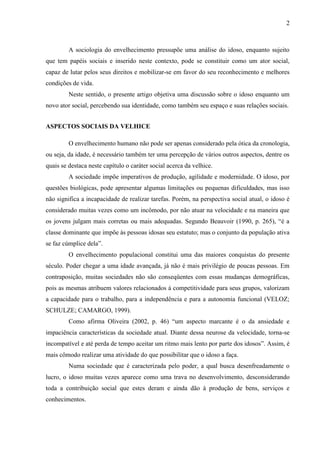 2 
A sociologia do envelhecimento pressupõe uma análise do idoso, enquanto sujeito que tem papéis sociais e inserido neste contexto, pode se constituir como um ator social, capaz de lutar pelos seus direitos e mobilizar-se em favor do seu reconhecimento e melhores condições de vida. 
Neste sentido, o presente artigo objetiva uma discussão sobre o idoso enquanto um novo ator social, percebendo sua identidade, como também seu espaço e suas relações sociais. 
ASPECTOS SOCIAIS DA VELHICE 
O envelhecimento humano não pode ser apenas considerado pela ótica da cronologia, ou seja, da idade, é necessário também ter uma percepção de vários outros aspectos, dentre os quais se destaca neste capítulo o caráter social acerca da velhice. 
A sociedade impõe imperativos de produção, agilidade e modernidade. O idoso, por questões biológicas, pode apresentar algumas limitações ou pequenas dificuldades, mas isso não significa a incapacidade de realizar tarefas. Porém, na perspectiva social atual, o idoso é considerado muitas vezes como um incômodo, por não atuar na velocidade e na maneira que os jovens julgam mais corretas ou mais adequadas. Segundo Beauvoir (1990, p. 265), “é a classe dominante que impõe às pessoas idosas seu estatuto; mas o conjunto da população ativa se faz cúmplice dela”. 
O envelhecimento populacional constitui uma das maiores conquistas do presente século. Poder chegar a uma idade avançada, já não é mais privilégio de poucas pessoas. Em contraposição, muitas sociedades não são conseqüentes com essas mudanças demográficas, pois as mesmas atribuem valores relacionados à competitividade para seus grupos, valorizam a capacidade para o trabalho, para a independência e para a autonomia funcional (VELOZ; SCHULZE; CAMARGO, 1999). 
Como afirma Oliveira (2002, p. 46) “um aspecto marcante é o da ansiedade e impaciência características da sociedade atual. Diante dessa neurose da velocidade, torna-se incompatível e até perda de tempo aceitar um ritmo mais lento por parte dos idosos”. Assim, é mais cômodo realizar uma atividade do que possibilitar que o idoso a faça. 
Numa sociedade que é caracterizada pelo poder, a qual busca desenfreadamente o lucro, o idoso muitas vezes aparece como uma trava no desenvolvimento, desconsiderando toda a contribuição social que estes deram e ainda dão à produção de bens, serviços e conhecimentos.  