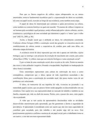 4 
Para que os fatores negativos da velhice sejam ultrapassados ou ao menos amenizados, torna-se fundamental reconhecer qual é a representação do idoso na sociedade, tal como seu papel social, exercido ao longo de sua existência, como também nesta etapa. 
O papel do idoso foi determinado por costumes e ações provenientes na cultura, como também no contexto histórico no qual está inserido. “O estatuto da velhice é imposto ao ser humano pela sociedade à qual pertence, sendo influenciado pelos valores culturais, sociais, econômicos e psicológicos de uma sociedade que determina o papel e o „status‟ que o velho terá” (SILVA, 2003, p. 96). 
Assim, a função social que é atribuída ao idoso, foi culturalmente constituída. Conforme afirma Ferrigno (2006) a construção social das gerações se concretiza através do estabelecimento de valores morais e expectativas de conduta para cada uma delas, em diferentes etapas da história. 
A existência social do idoso representa que este não é apenas um indivíduo, sujeito biológico, que se restringe a um processo de evolução do nascimento até a morte, pois como afirma Bazo (1996), “a velhice, mais que um conceito biológico, é uma construção social”. 
E por se tratar de uma construção social, deve revestir-se de valor. Porém na maioria das vezes o valor atribuído é negativo, frisando a incapacidade, fragilidade ou inadequação do idoso frente à sociedade. 
Estes estereótipos representam uma cultura de valorização do novo e como conseqüência, comprovam que o idoso, apesar de toda experiência acumulada e das contribuições feitas para a constituição da sociedade atual, não passa muitas vezes de um problema a ser solucionado. 
O idoso, no transcorrer de sua trajetória de vida, vivenciou na juventude e na maturidade papéis sociais, que aos poucos foram sendo apagados ou desconsiderados em sua existência. Este sujeito teve sua representatividade no mercado de trabalho e também na sua família, enquanto pai, mãe ou chefe da mesma. Porém, com o passar dos anos, estes papéis vão se perdendo. 
A visão que se tem acerca da aposentadoria desconsidera todas as atividades desenvolvidas anteriormente pelo aposentado, que lhe garantiram o direito à seguridade da previdência. O aposentado é considerado como um sujeito que não tem mais capacidade de contribuir para sociedade, pois não trabalha e não produz algo útil ou novo. Este posicionamento pejorativo confirma a ausência de um papel social, pois o trabalhador torna-se um inativo, e este não tem mais representatividade.  