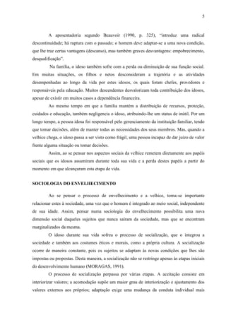 5 
A aposentadoria segundo Beauvoir (1990, p. 325), “introduz uma radical descontinuidade; há ruptura com o passado; o homem deve adaptar-se a uma nova condição, que lhe traz certas vantagens (descanso), mas também graves desvantagens: empobrecimento, desqualificação”. 
Na família, o idoso também sofre com a perda ou diminuição de sua função social. Em muitas situações, os filhos e netos desconsideram a trajetória e as atividades desempenhadas ao longo da vida por estes idosos, os quais foram chefes, provedores e responsáveis pela educação. Muitos descendentes desvalorizam toda contribuição dos idosos, apesar de existir em muitos casos a dependência financeira. 
Ao mesmo tempo em que a família mantém a distribuição de recursos, proteção, cuidados e educação, também negligencia o idoso, atribuindo-lhe um status de inútil. Por um longo tempo, a pessoa idosa foi responsável pelo gerenciamento da instituição familiar, tendo que tomar decisões, além de manter todas as necessidades dos seus membros. Mas, quando a velhice chega, o idoso passa a ser visto como frágil, uma pessoa incapaz de dar juízo de valor frente alguma situação ou tomar decisões. 
Assim, ao se pensar nos aspectos sociais da velhice remetem diretamente aos papéis sociais que os idosos assumiram durante toda sua vida e a perda destes papéis a partir do momento em que alcançaram esta etapa de vida. 
SOCIOLOGIA DO ENVELHECIMENTO 
Ao se pensar o processo de envelhecimento e a velhice, torna-se importante relacionar estes à sociedade, uma vez que o homem é integrado ao meio social, independente de sua idade. Assim, pensar numa sociologia do envelhecimento possibilita uma nova dimensão social daqueles sujeitos que nunca saíram da sociedade, mas que se encontram marginalizados da mesma. 
O idoso durante sua vida sofreu o processo de socialização, que o integrou a sociedade e também aos costumes éticos e morais, como a própria cultura. A socialização ocorre de maneira constante, pois os sujeitos se adaptam às novas condições que lhes são impostas ou propostas. Desta maneira, a socialização não se restringe apenas às etapas iniciais do desenvolvimento humano (MORAGAS, 1991). 
O processo de socialização perpassa por várias etapas. A aceitação consiste em interiorizar valores; a acomodação supõe um maior grau de interiorização e ajustamento dos valores externos aos próprios; adaptação exige uma mudança da conduta individual mais  