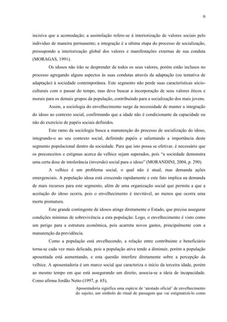 6 
incisiva que a acomodação; a assimilação refere-se à interiorização de valores sociais pelo individuo de maneira permanente; a integração é a ultima etapa do processo de socialização, pressupondo a interiorização global dos valores e manifestações externas de sua conduta (MORAGAS, 1991). 
Os idosos não irão se desprender de todos os seus valores, porém estão inclusos no processo agregando alguns aspectos às suas condutas através da adaptação (ou tentativa de adaptação) à sociedade contemporânea. Este segmento não perde suas características sócio- culturais com o passar do tempo, mas deve buscar a incorporação de seus valores éticos e morais para os demais grupos da população, contribuindo para a socialização dos mais jovens. 
Assim, a sociologia do envelhecimento surge da necessidade de manter a integração do idoso ao contexto social, confirmando que a idade não é condicionante da capacidade ou não do exercício de papéis sociais definidos. 
Este ramo da sociologia busca a manutenção do processo de socialização do idoso, integrando-o ao seu contexto social, definindo papéis e salientando a importância deste segmento populacional dentro da sociedade. Para que isto possa se efetivar, é necessário que os preconceitos e estigmas acerca da velhice sejam superados, pois “a sociedade demonstra uma certa dose de intolerância (inversão) social para o idoso” (MORANDINI, 2004, p. 290). 
A velhice é um problema social, o qual não é atual, mas demanda ações emergenciais. A população idosa está crescendo rapidamente e este fato implica na demanda de mais recursos para este segmento, além de uma organização social que permita a que a aceitação do idoso ocorra, pois o envelhecimento é inevitável, ao menos que ocorra uma morte prematura. 
Este grande contingente de idosos atinge diretamente o Estado, que precisa assegurar condições mínimas de sobrevivência a esta população. Logo, o envelhecimento é visto como um perigo para a estrutura econômica, pois acarreta novos gastos, principalmente com a manutenção da previdência. 
Como a população está envelhecendo, a relação entre contribuinte e beneficiário torna-se cada vez mais delicada, pois a população ativa tende a diminuir, porém a população aposentada está aumentando, e esta questão interfere diretamente sobre a percepção da velhice. A aposentadoria é um marco social que caracteriza o início da terceira idade, porém ao mesmo tempo em que está assegurando um direito, associa-se a ideia de incapacidade. Como afirma Jordão Netto (1997, p. 65), 
Aposentadoria significa uma espécie de „atestado oficial‟ de envelhecimento do sujeito, um símbolo do ritual de passagem que vai estigmatizá-lo como  