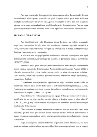 8 
Para que a superação dos preconceitos possa ocorrer, além da construção de uma nova cultura da velhice para a população em geral, é imprescindível que o idoso aceite sua condição enquanto sujeito da terceira idade, pois o preconceito do idoso para com os demais idosos é grave ou até mais delicado que o sofrido pelas ações dos mais jovens. Para que estas questões sejam superadas ou ao menos amenizadas, o processo educacional é imprescindível. 
EDUCAÇÃO PARA O IDOSO 
Para possibilitar uma visão diferenciada acerca do idoso e da velhice, a educação surge como oportunidade de ação, tanto para a sociedade conhecer e aprender a respeitar o idoso, como para o idoso ter novas condições de abrir-se para o mundo, conhecendo seus direitos e vivenciando novas experiências. 
A educação tem um papel político fundamental, ela deve desempenhar um papel eminentemente democrático, ser um lugar de encontro, de permanente troca de experiências (GADOTTI, 1984). 
Percebe-se então que a educação possui um caráter de transformação, ultrapassando a mera ideia de transmissão de informações. Nesse sentido, parafraseando Piconez (2002), a educação instrumentaliza crítica e criativamente, tendo em vista a inovação da realidade. Desta maneira, observa-se o quanto o processo educativo permite um estágio de mudanças, independente da idade. 
O processo de mudança desejada representa um longo caminho a ser percorrido, no entanto se o primeiro passo não for dado, nunca se efetivará a transformação almejada. Assim, “a educação em qualquer caso, traria o germe da mudança, tornando-se por isso instrumento de realização de utopias” (PAIVA, 1985, p.39). 
Nesse âmbito, “os velhos precisam de um espaço de fala que torne possível uma re- significação de seu eu. Algo que lhes permita relançar o desejo e manter o olhar sobre si” (CASTRO, 2001, p. 68). Desta maneira, a educação é um importante meio de transformação e valorização destas pessoas. 
Observa-se que as pessoas idosas estão começando a serem percebidas como seres pensantes, que tem muito para ensinar, porém ainda tem muito a aprender, demonstrando o quanto possuem a necessidade de sempre estar em contato com novos conhecimentos e novas experiências. 
Hoje, a educação na terceira idade volta-se para um âmbito diferenciado, não mais sendo um meio de assistencialismo aos envolvidos. Nota-se um novo enfoque, pois se percebe  
