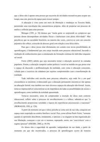 9 
que o idoso não é apenas uma pessoa que necessita de atividades recreativas para ocupar seu tempo, mas sim, precisa de espaço para crescer sempre. 
A educação é vista como um meio de libertação e mudanças na Terceira Idade, permitindo uma reavaliação das características próprias, além de propiciar um processo de análise e reflexão para estas pessoas. 
Moragas (1991, p. 54) destaca que “muita gente se surpreende ao comprovar que pessoas idosas desempenham atividades físicas e intelectuais com plena efetividade”. Mas percebe-se que na sociedade brasileira, na maioria das vezes, convive-se com um conceito pejorativo da velhice, acrescido do descaso geral com relação a essa faixa etária. 
Para que o idoso possa estar diretamente em contato com novas possibilidades de aprendizagem, é fundamental que este esteja inserido num processo educacional, havendo a mediação de conhecimentos para a estruturação da formação contínua do indivíduo enquanto ser social. 
Freire (2005) admite que seja necessário tornar a educação acessível às camadas populares. Porém, a educação cumprirá caráter político e social na medida em que possa criar o espaço de discussão e problematização da realidade, com vistas à educação consciente, voltada para o exercício da cidadania por sujeitos comprometidos com a transformação da realidade. 
Todo indivíduo está envolto num processo educativo, seja onde for e em qual circunstância se encontrar, evidenciando que a educação permanente encontra-se não apenas na educação formal, mas também nos mais diversos espaços da educação não-formal. Assim, torna-se imprescindível conscientizar-se da importância de todas as possibilidades de ensino e aprendizagem, como também da realidade apresentada. 
Torna-se necessário, antes de compreender a inserção do idoso num contexto educacional, refletir sobre o processo de envelhecimento e a velhice, sabendo-se que “o envelhecimento proporciona variedade e riqueza de experiências psicossociais e reacionais” (MORAGAS, 1991, p. 124). 
A partir do momento em que o idoso percebe-se como ator de sua vida, conquista um espaço mais respeitado no cenário familiar e social. Pois, como afirma Paulo Freire, “somente quando os oprimidos descobrem, nitidamente, o opressor, e se engajam na luta organizada por sua libertação, começam a crer em si mesmos, superando, assim, sua „convivência‟ com o regime opressor” (FREIRE, 2005, p. 58-59). 
Os idosos têm a capacidade de aprender, independente da sua idade, a partir do momento em que são incentivados, o processo de aprendizagem ocorre de maneira  