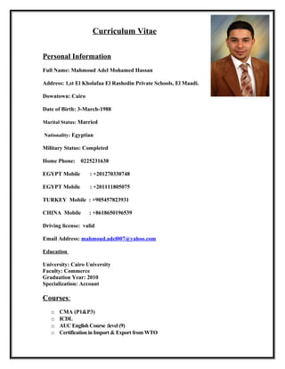 Curriculum Vitae
Personal Information
Full Name: Mahmoud Adel Mohamed Hassan
Address: 1,st El Kholafaa El Rashedin Private Schools, El Maadi.
Downtown: Cairo
Date of Birth: 3-March-1988
Marital Status: Married
Nationality: Egyptian
Military Status: Completed
Home Phone: 0225231638
EGYPT Mobile : +201270330748
EGYPT Mobile : +201111805075
TURKEY Mobile : +905457823931
CHINA Mobile : +8618650196539
Driving license: valid
Email Address: mahmoud.adel007@yahoo.com
Education
University: Cairo University
Faculty: Commerce
Graduation Year: 2010
Specialization: Account
Courses:
o CMA (P1&P3)
o ICDL
o AUC English Course :level (9)
o Certification in Import & Export from WTO
 