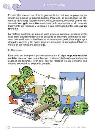En esta última etapa del ciclo de gestión de los residuos se pretende va-
lorizar los mismos lo máximo posible. Para ello, se seleccionan los ele-
mentos reciclables (papel y cartón, vidrio, plásticos, metales), ya sea me-
diante la recogida selectiva o a través de la separación en el centro de
tratamiento de residuos y se llevan a sus correspondientes centros de
reciclaje.
La materia orgánica se emplea para producir compost (proceso expli-
cado en la siguiente página) que después se empleará como abono agrí-
cola. Los residuos combustibles se incineran para producir energía y por
último las cenizas y los pocos residuos restantes se depositan definitiva-
mente en un vertedero controlado.
El Reciclaje
Esta debe ser siempre la primera alternativa, si algo se puede reciclar
se debe reciclar, con una población creciente y habiendo cada día más
escasez de recursos, tirar este tipo de residuos es un derroche que
nuestra sociedad no se puede permitir.
El Tratamiento
Cuadernos del Aula del Mar12
 