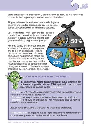 En la actualidad, la producción y acumulación de RSU se ha convertido
en una de las mayores preocupaciones ambientales.
El gran volumen de residuos que puede llegar a
generar una ciudad imposibilita que se puedan
seguir depositando en un vertedero cercano.
Los vertederos mal gestionados pueden
contribuir a contaminar la atmósfera, los
suelos y el agua. Además ocupan una
gran superficie y degradan el paisaje.
Por otra parte, los residuos son, en
sí mismos, un recurso desaprove-
chado si son depositados directa-
mente en el vertedero. Si aten-
demos a la composición media de
una bolsa de basura de hoy en día
nos damos cuenta de que existen
muchas cosas que se pueden reciclar
de alguna manera, obteniendo nuevos
productos que reincorporar al mercado.
Los Residuos no son Basura 5
¿Qué es la política de las Tres ERRES?
El consumidor medio puede colaborar en la solución del
problema de gestión de los RSU aplicando, en su que-
hacer diario, la política de las Tres Erres:
- Reducir el volumen de los residuos generados (racionalizando su
consumo y evitando el derroche).
- Reutilizar el mayor número de veces los envases y productos.
- Reciclar (o apoyar el reciclaje de) los materiales para la fabrica-
ción de nuevos productos.
Actualmente se añade una nueva “R” a las tres anteriores:
- Recuperación energética que se logra mediante la combustión de
los residuos que no es posible valorizar de otra forma.
 