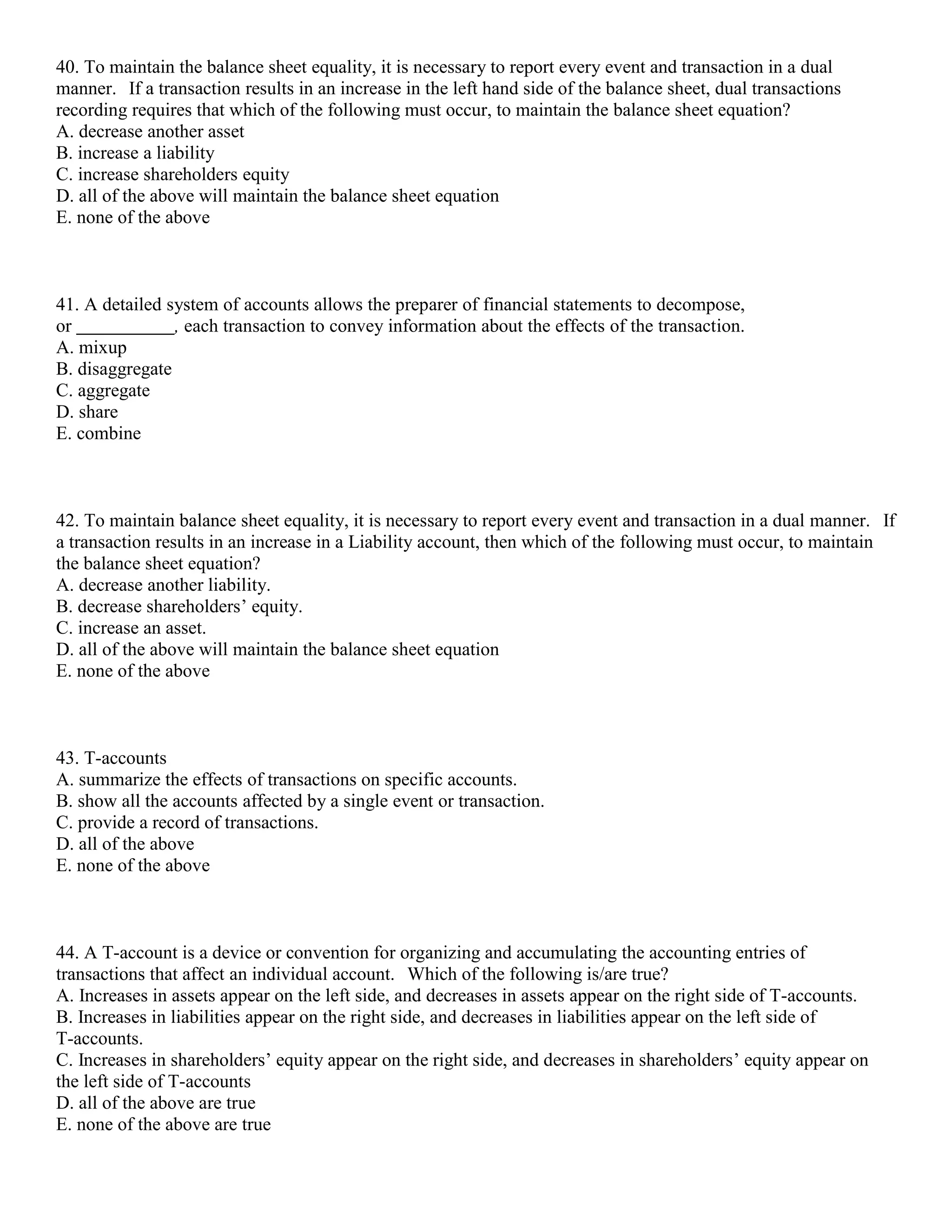 40. To maintain the balance sheet equality, it is necessary to report every event and transaction in a dual
manner. If a transaction results in an increase in the left hand side of the balance sheet, dual transactions
recording requires that which of the following must occur, to maintain the balance sheet equation?
A. decrease another asset
B. increase a liability
C. increase shareholders equity
D. all of the above will maintain the balance sheet equation
E. none of the above
41. A detailed system of accounts allows the preparer of financial statements to decompose,
or , each transaction to convey information about the effects of the transaction.
A. mixup
B. disaggregate
C. aggregate
D. share
E. combine
42. To maintain balance sheet equality, it is necessary to report every event and transaction in a dual manner. If
a transaction results in an increase in a Liability account, then which of the following must occur, to maintain
the balance sheet equation?
A. decrease another liability.
B. decrease shareholders’ equity.
C. increase an asset.
D. all of the above will maintain the balance sheet equation
E. none of the above
43. T-accounts
A. summarize the effects of transactions on specific accounts.
B. show all the accounts affected by a single event or transaction.
C. provide a record of transactions.
D. all of the above
E. none of the above
44. A T-account is a device or convention for organizing and accumulating the accounting entries of
transactions that affect an individual account. Which of the following is/are true?
A. Increases in assets appear on the left side, and decreases in assets appear on the right side of T-accounts.
B. Increases in liabilities appear on the right side, and decreases in liabilities appear on the left side of
T-accounts.
C. Increases in shareholders’ equity appear on the right side, and decreases in shareholders’ equity appear on
the left side of T-accounts
D. all of the above are true
E. none of the above are true
 