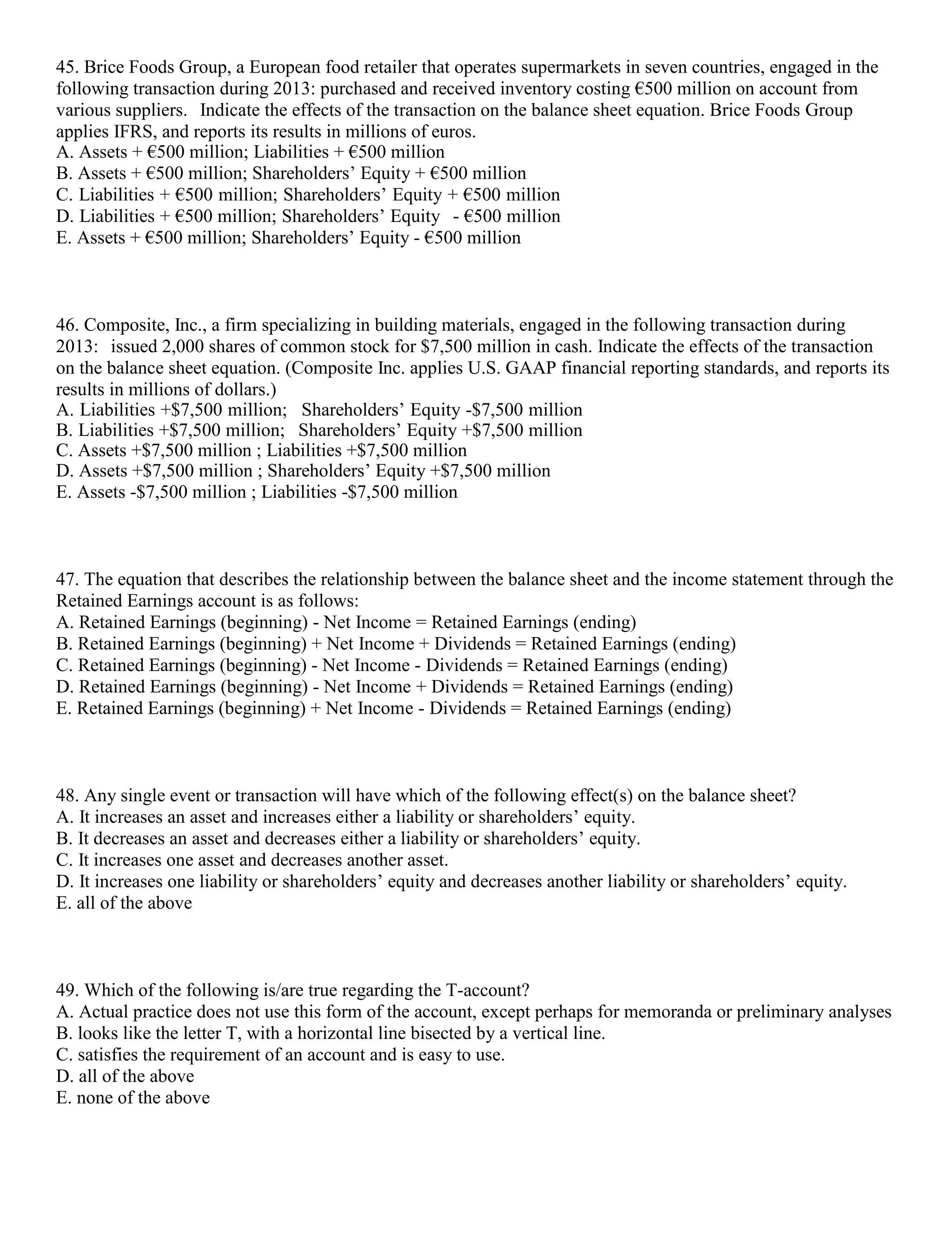 45. Brice Foods Group, a European food retailer that operates supermarkets in seven countries, engaged in the
following transaction during 2013: purchased and received inventory costing €500 million on account from
various suppliers. Indicate the effects of the transaction on the balance sheet equation. Brice Foods Group
applies IFRS, and reports its results in millions of euros.
A. Assets + €500 million; Liabilities + €500 million
B. Assets + €500 million; Shareholders’ Equity + €500 million
C. Liabilities + €500 million; Shareholders’ Equity + €500 million
D. Liabilities + €500 million; Shareholders’ Equity - €500 million
E. Assets + €500 million; Shareholders’ Equity - €500 million
46. Composite, Inc., a firm specializing in building materials, engaged in the following transaction during
2013: issued 2,000 shares of common stock for $7,500 million in cash. Indicate the effects of the transaction
on the balance sheet equation. (Composite Inc. applies U.S. GAAP financial reporting standards, and reports its
results in millions of dollars.)
A. Liabilities +$7,500 million; Shareholders’ Equity -$7,500 million
B. Liabilities +$7,500 million; Shareholders’ Equity +$7,500 million
C. Assets +$7,500 million ; Liabilities +$7,500 million
D. Assets +$7,500 million ; Shareholders’ Equity +$7,500 million
E. Assets -$7,500 million ; Liabilities -$7,500 million
47. The equation that describes the relationship between the balance sheet and the income statement through the
Retained Earnings account is as follows:
A. Retained Earnings (beginning) - Net Income = Retained Earnings (ending)
B. Retained Earnings (beginning) + Net Income + Dividends = Retained Earnings (ending)
C. Retained Earnings (beginning) - Net Income - Dividends = Retained Earnings (ending)
D. Retained Earnings (beginning) - Net Income + Dividends = Retained Earnings (ending)
E. Retained Earnings (beginning) + Net Income - Dividends = Retained Earnings (ending)
48. Any single event or transaction will have which of the following effect(s) on the balance sheet?
A. It increases an asset and increases either a liability or shareholders’ equity.
B. It decreases an asset and decreases either a liability or shareholders’ equity.
C. It increases one asset and decreases another asset.
D. It increases one liability or shareholders’ equity and decreases another liability or shareholders’ equity.
E. all of the above
49. Which of the following is/are true regarding the T-account?
A. Actual practice does not use this form of the account, except perhaps for memoranda or preliminary analyses
B. looks like the letter T, with a horizontal line bisected by a vertical line.
C. satisfies the requirement of an account and is easy to use.
D. all of the above
E. none of the above
 