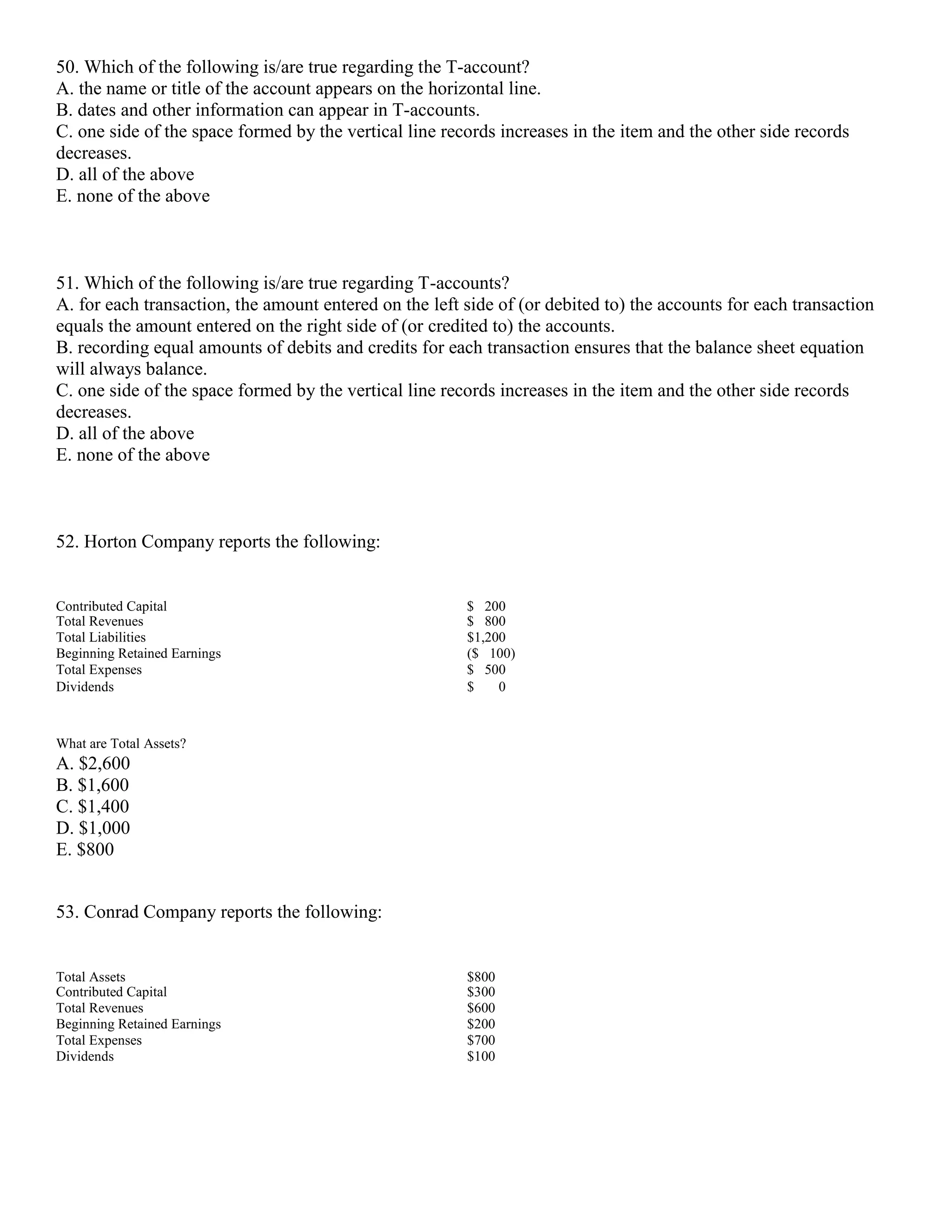 50. Which of the following is/are true regarding the T-account?
A. the name or title of the account appears on the horizontal line.
B. dates and other information can appear in T-accounts.
C. one side of the space formed by the vertical line records increases in the item and the other side records
decreases.
D. all of the above
E. none of the above
51. Which of the following is/are true regarding T-accounts?
A. for each transaction, the amount entered on the left side of (or debited to) the accounts for each transaction
equals the amount entered on the right side of (or credited to) the accounts.
B. recording equal amounts of debits and credits for each transaction ensures that the balance sheet equation
will always balance.
C. one side of the space formed by the vertical line records increases in the item and the other side records
decreases.
D. all of the above
E. none of the above
52. Horton Company reports the following:
Contributed Capital $ 200
Total Revenues $ 800
Total Liabilities $1,200
Beginning Retained Earnings ($ 100)
Total Expenses $ 500
Dividends $ 0
What are Total Assets?
A. $2,600
B. $1,600
C. $1,400
D. $1,000
E. $800
53. Conrad Company reports the following:
Total Assets $800
Contributed Capital $300
Total Revenues $600
Beginning Retained Earnings $200
Total Expenses $700
Dividends $100
 