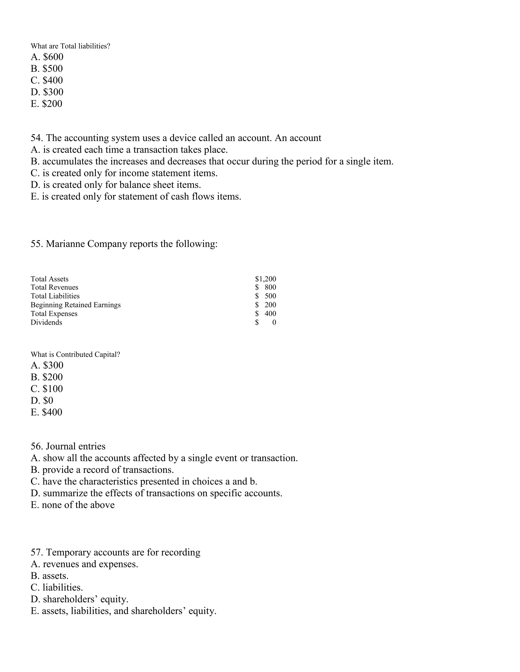 What are Total liabilities?
A. $600
B. $500
C. $400
D. $300
E. $200
54. The accounting system uses a device called an account. An account
A. is created each time a transaction takes place.
B. accumulates the increases and decreases that occur during the period for a single item.
C. is created only for income statement items.
D. is created only for balance sheet items.
E. is created only for statement of cash flows items.
55. Marianne Company reports the following:
Total Assets $1,200
Total Revenues $ 800
Total Liabilities $ 500
Beginning Retained Earnings $ 200
Total Expenses $ 400
Dividends $ 0
What is Contributed Capital?
A. $300
B. $200
C. $100
D. $0
E. $400
56. Journal entries
A. show all the accounts affected by a single event or transaction.
B. provide a record of transactions.
C. have the characteristics presented in choices a and b.
D. summarize the effects of transactions on specific accounts.
E. none of the above
57. Temporary accounts are for recording
A. revenues and expenses.
B. assets.
C. liabilities.
D. shareholders’ equity.
E. assets, liabilities, and shareholders’ equity.
 