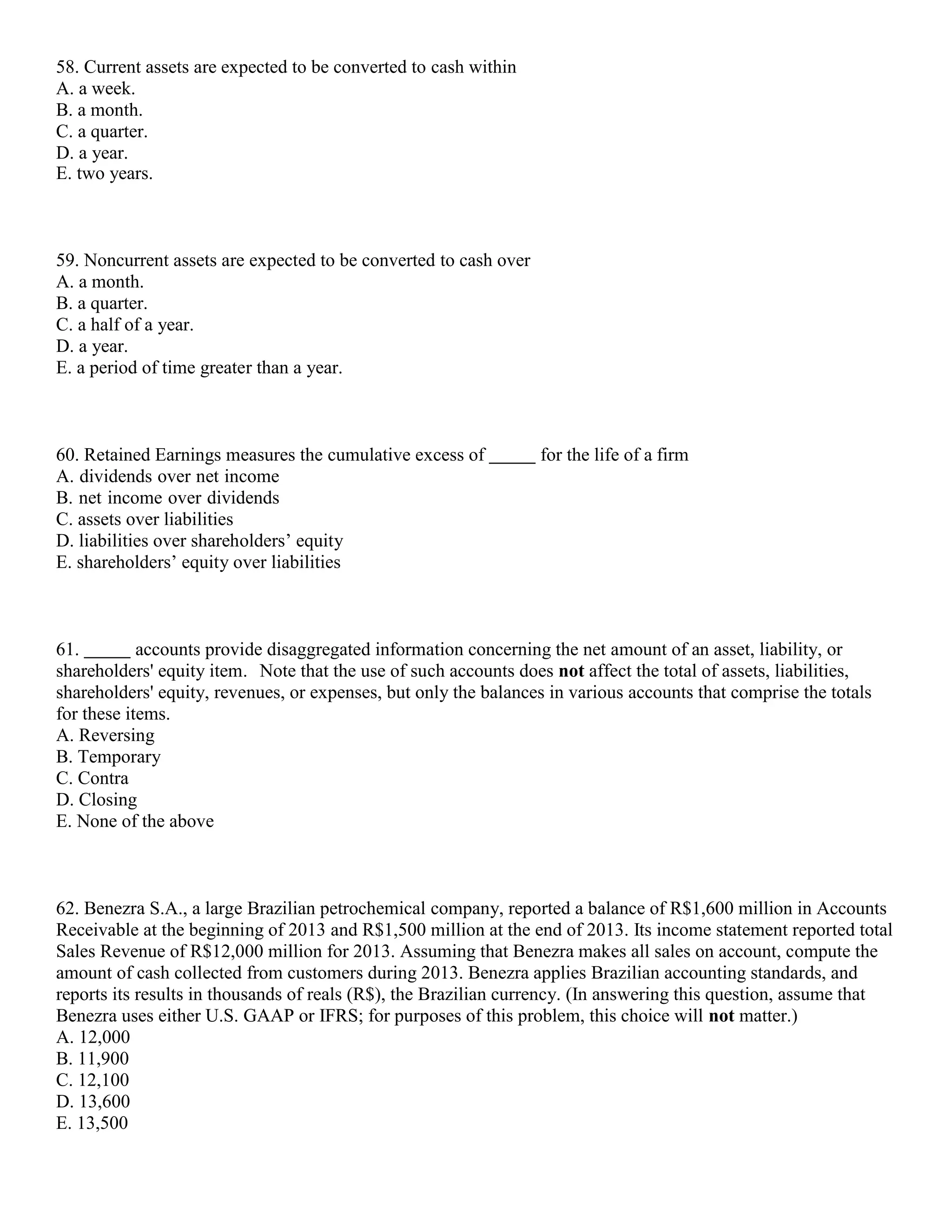 58. Current assets are expected to be converted to cash within
A. a week.
B. a month.
C. a quarter.
D. a year.
E. two years.
59. Noncurrent assets are expected to be converted to cash over
A. a month.
B. a quarter.
C. a half of a year.
D. a year.
E. a period of time greater than a year.
60. Retained Earnings measures the cumulative excess of for the life of a firm
A. dividends over net income
B. net income over dividends
C. assets over liabilities
D. liabilities over shareholders’ equity
E. shareholders’ equity over liabilities
61. accounts provide disaggregated information concerning the net amount of an asset, liability, or
shareholders' equity item. Note that the use of such accounts does not affect the total of assets, liabilities,
shareholders' equity, revenues, or expenses, but only the balances in various accounts that comprise the totals
for these items.
A. Reversing
B. Temporary
C. Contra
D. Closing
E. None of the above
62. Benezra S.A., a large Brazilian petrochemical company, reported a balance of R$1,600 million in Accounts
Receivable at the beginning of 2013 and R$1,500 million at the end of 2013. Its income statement reported total
Sales Revenue of R$12,000 million for 2013. Assuming that Benezra makes all sales on account, compute the
amount of cash collected from customers during 2013. Benezra applies Brazilian accounting standards, and
reports its results in thousands of reals (R$), the Brazilian currency. (In answering this question, assume that
Benezra uses either U.S. GAAP or IFRS; for purposes of this problem, this choice will not matter.)
A. 12,000
B. 11,900
C. 12,100
D. 13,600
E. 13,500
 