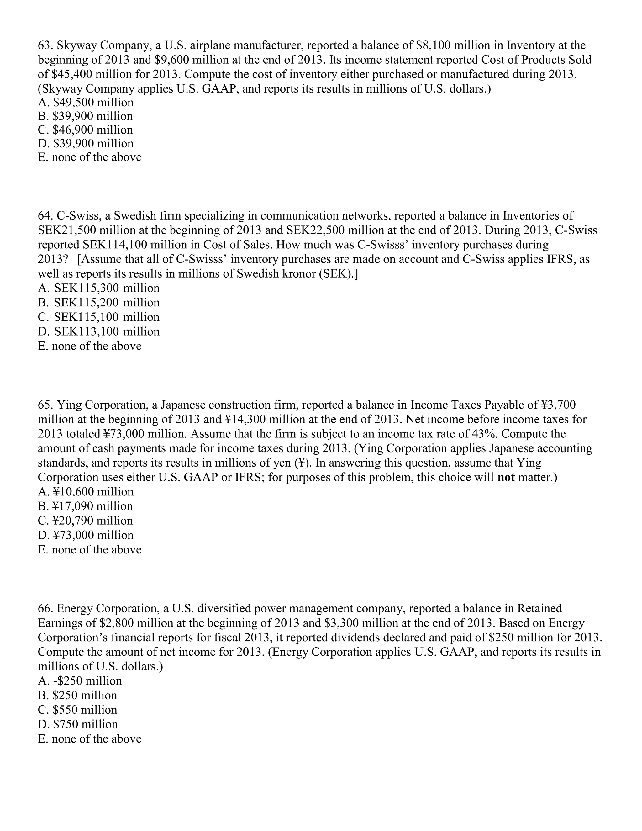 63. Skyway Company, a U.S. airplane manufacturer, reported a balance of $8,100 million in Inventory at the
beginning of 2013 and $9,600 million at the end of 2013. Its income statement reported Cost of Products Sold
of $45,400 million for 2013. Compute the cost of inventory either purchased or manufactured during 2013.
(Skyway Company applies U.S. GAAP, and reports its results in millions of U.S. dollars.)
A. $49,500 million
B. $39,900 million
C. $46,900 million
D. $39,900 million
E. none of the above
64. C-Swiss, a Swedish firm specializing in communication networks, reported a balance in Inventories of
SEK21,500 million at the beginning of 2013 and SEK22,500 million at the end of 2013. During 2013, C-Swiss
reported SEK114,100 million in Cost of Sales. How much was C-Swisss’ inventory purchases during
2013? [Assume that all of C-Swisss’ inventory purchases are made on account and C-Swiss applies IFRS, as
well as reports its results in millions of Swedish kronor (SEK).]
A. SEK115,300 million
B. SEK115,200 million
C. SEK115,100 million
D. SEK113,100 million
E. none of the above
65. Ying Corporation, a Japanese construction firm, reported a balance in Income Taxes Payable of ¥3,700
million at the beginning of 2013 and ¥14,300 million at the end of 2013. Net income before income taxes for
2013 totaled ¥73,000 million. Assume that the firm is subject to an income tax rate of 43%. Compute the
amount of cash payments made for income taxes during 2013. (Ying Corporation applies Japanese accounting
standards, and reports its results in millions of yen (¥). In answering this question, assume that Ying
Corporation uses either U.S. GAAP or IFRS; for purposes of this problem, this choice will not matter.)
A. ¥10,600 million
B. ¥17,090 million
C. ¥20,790 million
D. ¥73,000 million
E. none of the above
66. Energy Corporation, a U.S. diversified power management company, reported a balance in Retained
Earnings of $2,800 million at the beginning of 2013 and $3,300 million at the end of 2013. Based on Energy
Corporation’s financial reports for fiscal 2013, it reported dividends declared and paid of $250 million for 2013.
Compute the amount of net income for 2013. (Energy Corporation applies U.S. GAAP, and reports its results in
millions of U.S. dollars.)
A. -$250 million
B. $250 million
C. $550 million
D. $750 million
E. none of the above
 