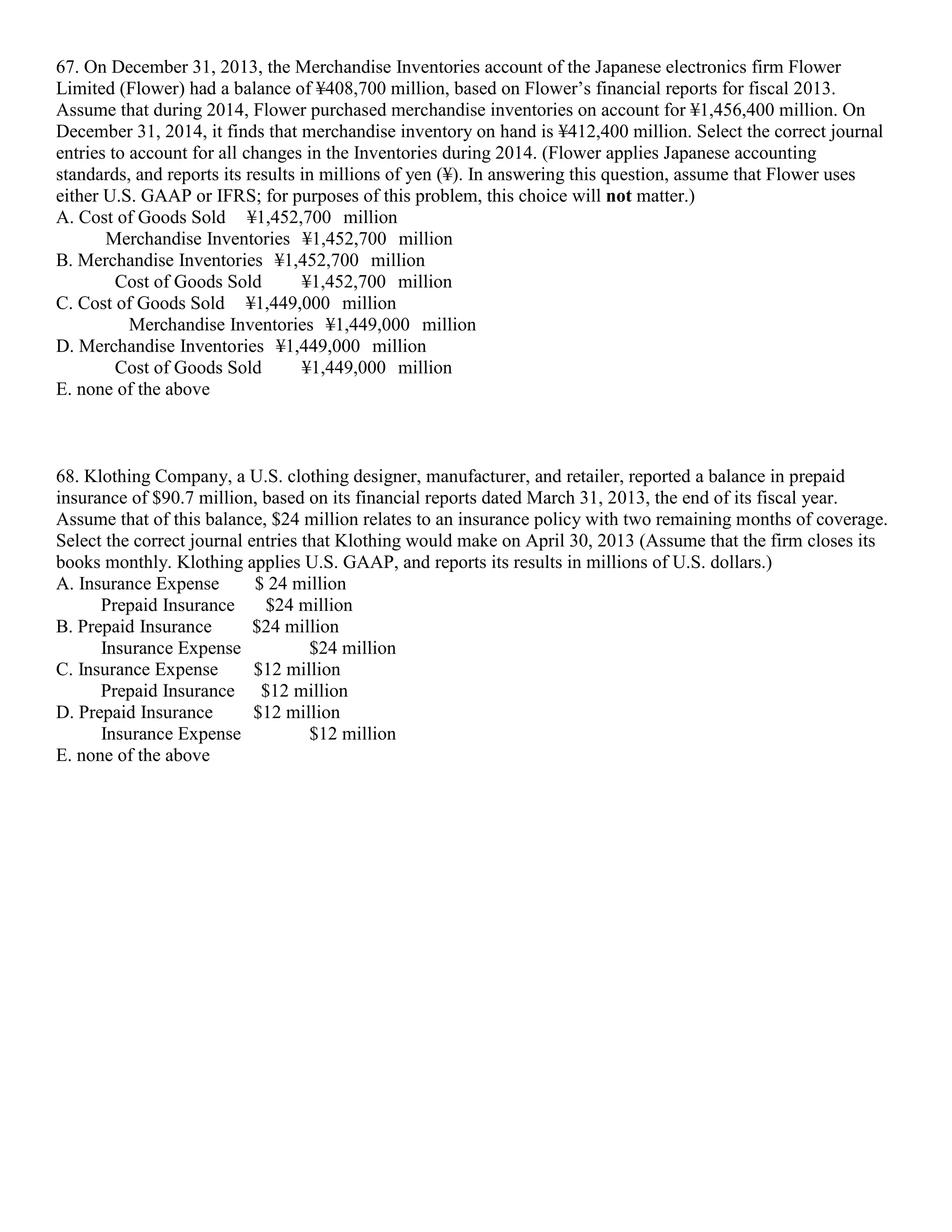 67. On December 31, 2013, the Merchandise Inventories account of the Japanese electronics firm Flower
Limited (Flower) had a balance of ¥408,700 million, based on Flower’s financial reports for fiscal 2013.
Assume that during 2014, Flower purchased merchandise inventories on account for ¥1,456,400 million. On
December 31, 2014, it finds that merchandise inventory on hand is ¥412,400 million. Select the correct journal
entries to account for all changes in the Inventories during 2014. (Flower applies Japanese accounting
standards, and reports its results in millions of yen (¥). In answering this question, assume that Flower uses
either U.S. GAAP or IFRS; for purposes of this problem, this choice will not matter.)
A. Cost of Goods Sold ¥1,452,700 million
Merchandise Inventories ¥1,452,700 million
B. Merchandise Inventories ¥1,452,700 million
Cost of Goods Sold ¥1,452,700 million
C. Cost of Goods Sold ¥1,449,000 million
Merchandise Inventories ¥1,449,000 million
D. Merchandise Inventories ¥1,449,000 million
Cost of Goods Sold ¥1,449,000 million
E. none of the above
68. Klothing Company, a U.S. clothing designer, manufacturer, and retailer, reported a balance in prepaid
insurance of $90.7 million, based on its financial reports dated March 31, 2013, the end of its fiscal year.
Assume that of this balance, $24 million relates to an insurance policy with two remaining months of coverage.
Select the correct journal entries that Klothing would make on April 30, 2013 (Assume that the firm closes its
books monthly. Klothing applies U.S. GAAP, and reports its results in millions of U.S. dollars.)
A. Insurance Expense $ 24 million
Prepaid Insurance $24 million
B. Prepaid Insurance $24 million
Insurance Expense $24 million
C. Insurance Expense $12 million
Prepaid Insurance $12 million
D. Prepaid Insurance $12 million
Insurance Expense $12 million
E. none of the above
 
