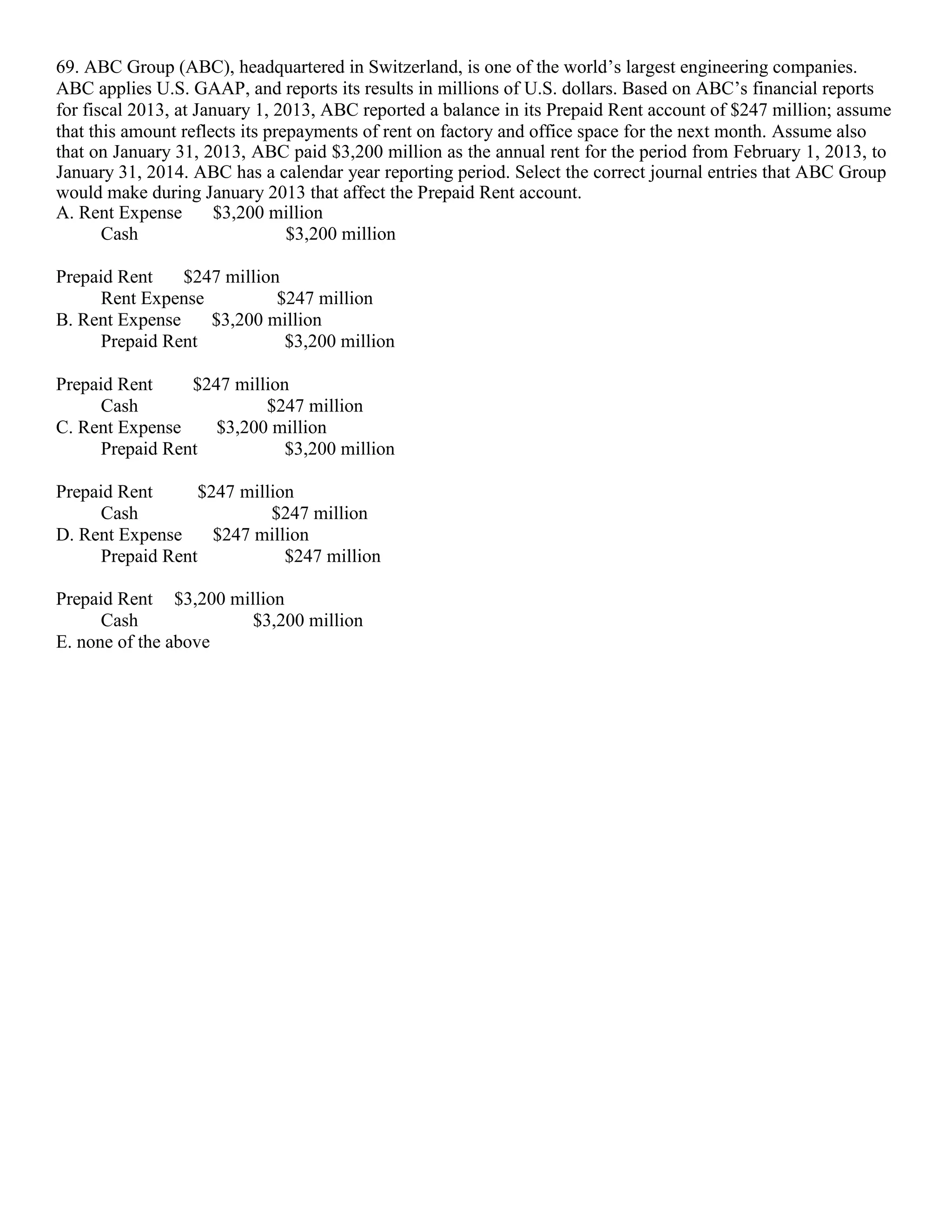 69. ABC Group (ABC), headquartered in Switzerland, is one of the world’s largest engineering companies.
ABC applies U.S. GAAP, and reports its results in millions of U.S. dollars. Based on ABC’s financial reports
for fiscal 2013, at January 1, 2013, ABC reported a balance in its Prepaid Rent account of $247 million; assume
that this amount reflects its prepayments of rent on factory and office space for the next month. Assume also
that on January 31, 2013, ABC paid $3,200 million as the annual rent for the period from February 1, 2013, to
January 31, 2014. ABC has a calendar year reporting period. Select the correct journal entries that ABC Group
would make during January 2013 that affect the Prepaid Rent account.
A. Rent Expense $3,200 million
Cash $3,200 million
Prepaid Rent $247 million
Rent Expense $247 million
B. Rent Expense $3,200 million
Prepaid Rent $3,200 million
Prepaid Rent $247 million
Cash $247 million
C. Rent Expense $3,200 million
Prepaid Rent $3,200 million
Prepaid Rent $247 million
Cash $247 million
D. Rent Expense $247 million
Prepaid Rent $247 million
Prepaid Rent $3,200 million
Cash $3,200 million
E. none of the above
 