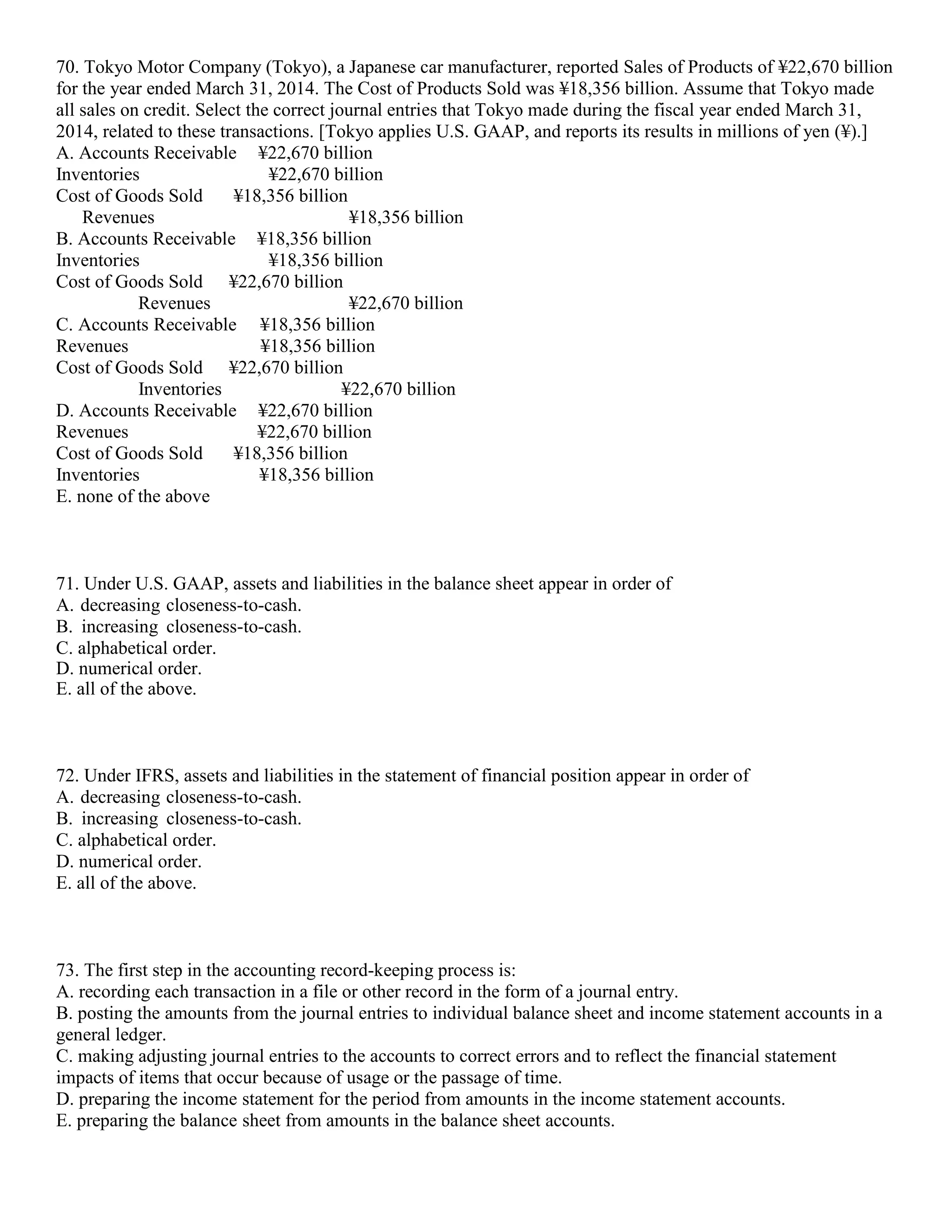 70. Tokyo Motor Company (Tokyo), a Japanese car manufacturer, reported Sales of Products of ¥22,670 billion
for the year ended March 31, 2014. The Cost of Products Sold was ¥18,356 billion. Assume that Tokyo made
all sales on credit. Select the correct journal entries that Tokyo made during the fiscal year ended March 31,
2014, related to these transactions. [Tokyo applies U.S. GAAP, and reports its results in millions of yen (¥).]
A. Accounts Receivable ¥22,670 billion
Inventories ¥22,670 billion
Cost of Goods Sold ¥18,356 billion
Revenues ¥18,356 billion
B. Accounts Receivable ¥18,356 billion
Inventories ¥18,356 billion
Cost of Goods Sold ¥22,670 billion
Revenues ¥22,670 billion
C. Accounts Receivable ¥18,356 billion
Revenues ¥18,356 billion
Cost of Goods Sold ¥22,670 billion
Inventories ¥22,670 billion
D. Accounts Receivable ¥22,670 billion
Revenues ¥22,670 billion
Cost of Goods Sold ¥18,356 billion
Inventories ¥18,356 billion
E. none of the above
71. Under U.S. GAAP, assets and liabilities in the balance sheet appear in order of
A. decreasing closeness-to-cash.
B. increasing closeness-to-cash.
C. alphabetical order.
D. numerical order.
E. all of the above.
72. Under IFRS, assets and liabilities in the statement of financial position appear in order of
A. decreasing closeness-to-cash.
B. increasing closeness-to-cash.
C. alphabetical order.
D. numerical order.
E. all of the above.
73. The first step in the accounting record-keeping process is:
A. recording each transaction in a file or other record in the form of a journal entry.
B. posting the amounts from the journal entries to individual balance sheet and income statement accounts in a
general ledger.
C. making adjusting journal entries to the accounts to correct errors and to reflect the financial statement
impacts of items that occur because of usage or the passage of time.
D. preparing the income statement for the period from amounts in the income statement accounts.
E. preparing the balance sheet from amounts in the balance sheet accounts.
 