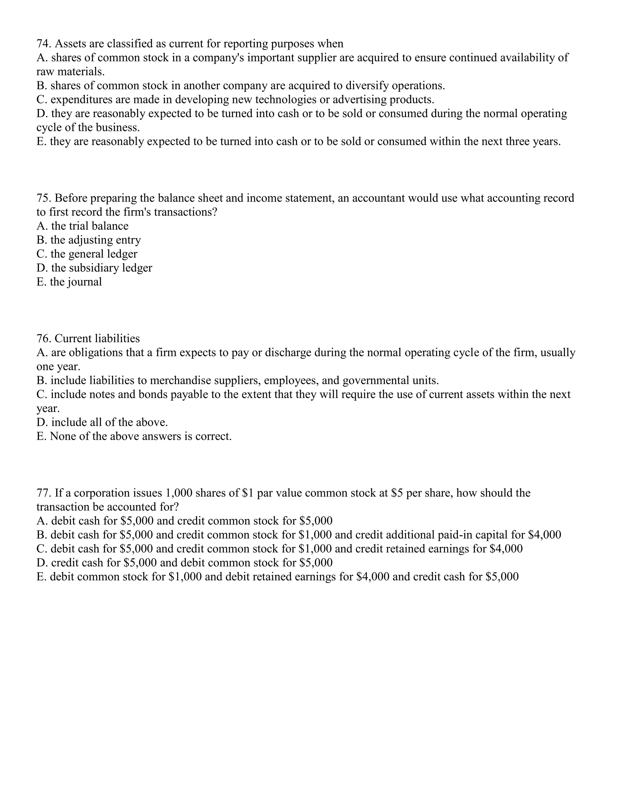 74. Assets are classified as current for reporting purposes when
A. shares of common stock in a company's important supplier are acquired to ensure continued availability of
raw materials.
B. shares of common stock in another company are acquired to diversify operations.
C. expenditures are made in developing new technologies or advertising products.
D. they are reasonably expected to be turned into cash or to be sold or consumed during the normal operating
cycle of the business.
E. they are reasonably expected to be turned into cash or to be sold or consumed within the next three years.
75. Before preparing the balance sheet and income statement, an accountant would use what accounting record
to first record the firm's transactions?
A. the trial balance
B. the adjusting entry
C. the general ledger
D. the subsidiary ledger
E. the journal
76. Current liabilities
A. are obligations that a firm expects to pay or discharge during the normal operating cycle of the firm, usually
one year.
B. include liabilities to merchandise suppliers, employees, and governmental units.
C. include notes and bonds payable to the extent that they will require the use of current assets within the next
year.
D. include all of the above.
E. None of the above answers is correct.
77. If a corporation issues 1,000 shares of $1 par value common stock at $5 per share, how should the
transaction be accounted for?
A. debit cash for $5,000 and credit common stock for $5,000
B. debit cash for $5,000 and credit common stock for $1,000 and credit additional paid-in capital for $4,000
C. debit cash for $5,000 and credit common stock for $1,000 and credit retained earnings for $4,000
D. credit cash for $5,000 and debit common stock for $5,000
E. debit common stock for $1,000 and debit retained earnings for $4,000 and credit cash for $5,000
 