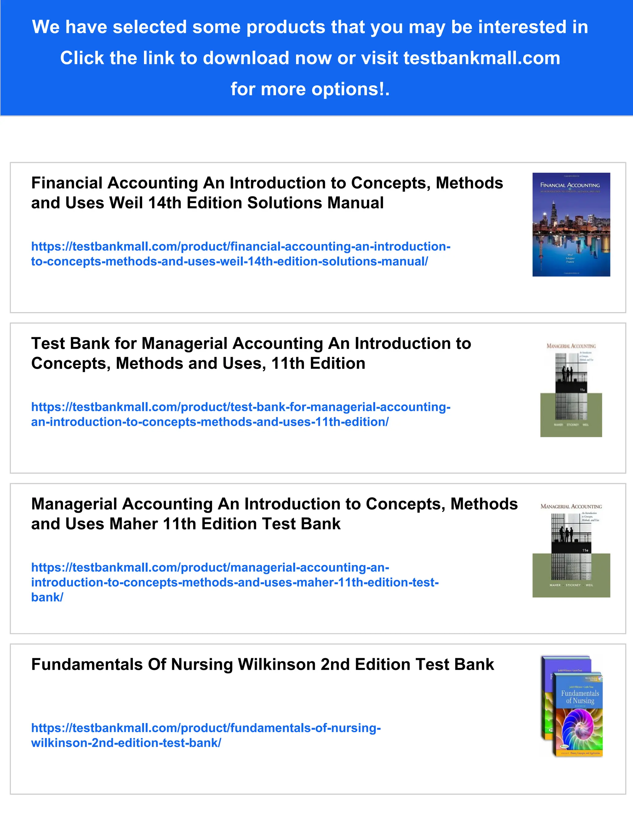 We have selected some products that you may be interested in
Click the link to download now or visit testbankmall.com
for more options!.
Financial Accounting An Introduction to Concepts, Methods
and Uses Weil 14th Edition Solutions Manual
https://testbankmall.com/product/financial-accounting-an-introduction-
to-concepts-methods-and-uses-weil-14th-edition-solutions-manual/
Test Bank for Managerial Accounting An Introduction to
Concepts, Methods and Uses, 11th Edition
https://testbankmall.com/product/test-bank-for-managerial-accounting-
an-introduction-to-concepts-methods-and-uses-11th-edition/
Managerial Accounting An Introduction to Concepts, Methods
and Uses Maher 11th Edition Test Bank
https://testbankmall.com/product/managerial-accounting-an-
introduction-to-concepts-methods-and-uses-maher-11th-edition-test-
bank/
Fundamentals Of Nursing Wilkinson 2nd Edition Test Bank
https://testbankmall.com/product/fundamentals-of-nursing-
wilkinson-2nd-edition-test-bank/
 