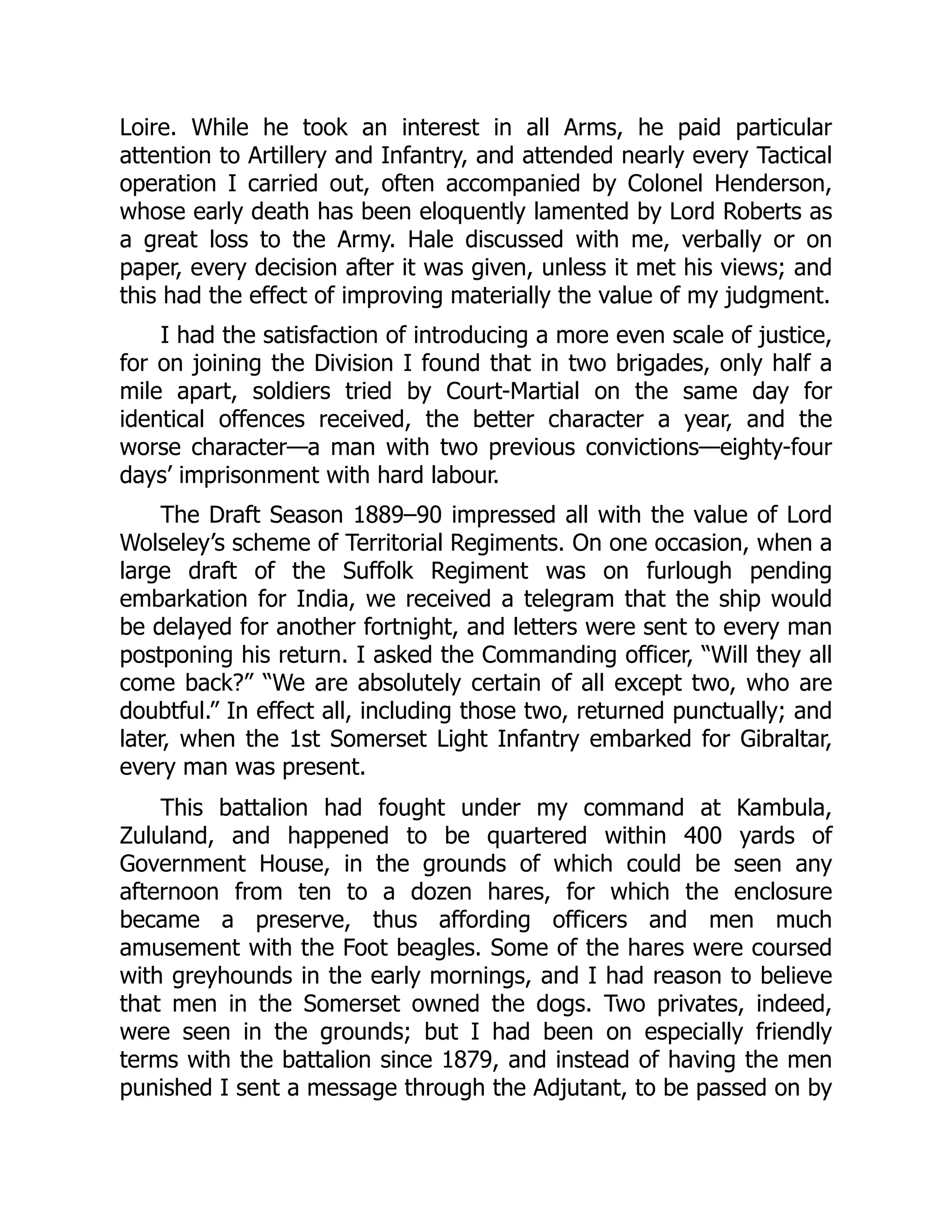 Loire. While he took an interest in all Arms, he paid particular
attention to Artillery and Infantry, and attended nearly every Tactical
operation I carried out, often accompanied by Colonel Henderson,
whose early death has been eloquently lamented by Lord Roberts as
a great loss to the Army. Hale discussed with me, verbally or on
paper, every decision after it was given, unless it met his views; and
this had the effect of improving materially the value of my judgment.
I had the satisfaction of introducing a more even scale of justice,
for on joining the Division I found that in two brigades, only half a
mile apart, soldiers tried by Court-Martial on the same day for
identical offences received, the better character a year, and the
worse character—a man with two previous convictions—eighty-four
days’ imprisonment with hard labour.
The Draft Season 1889–90 impressed all with the value of Lord
Wolseley’s scheme of Territorial Regiments. On one occasion, when a
large draft of the Suffolk Regiment was on furlough pending
embarkation for India, we received a telegram that the ship would
be delayed for another fortnight, and letters were sent to every man
postponing his return. I asked the Commanding officer, “Will they all
come back?” “We are absolutely certain of all except two, who are
doubtful.” In effect all, including those two, returned punctually; and
later, when the 1st Somerset Light Infantry embarked for Gibraltar,
every man was present.
This battalion had fought under my command at Kambula,
Zululand, and happened to be quartered within 400 yards of
Government House, in the grounds of which could be seen any
afternoon from ten to a dozen hares, for which the enclosure
became a preserve, thus affording officers and men much
amusement with the Foot beagles. Some of the hares were coursed
with greyhounds in the early mornings, and I had reason to believe
that men in the Somerset owned the dogs. Two privates, indeed,
were seen in the grounds; but I had been on especially friendly
terms with the battalion since 1879, and instead of having the men
punished I sent a message through the Adjutant, to be passed on by
 