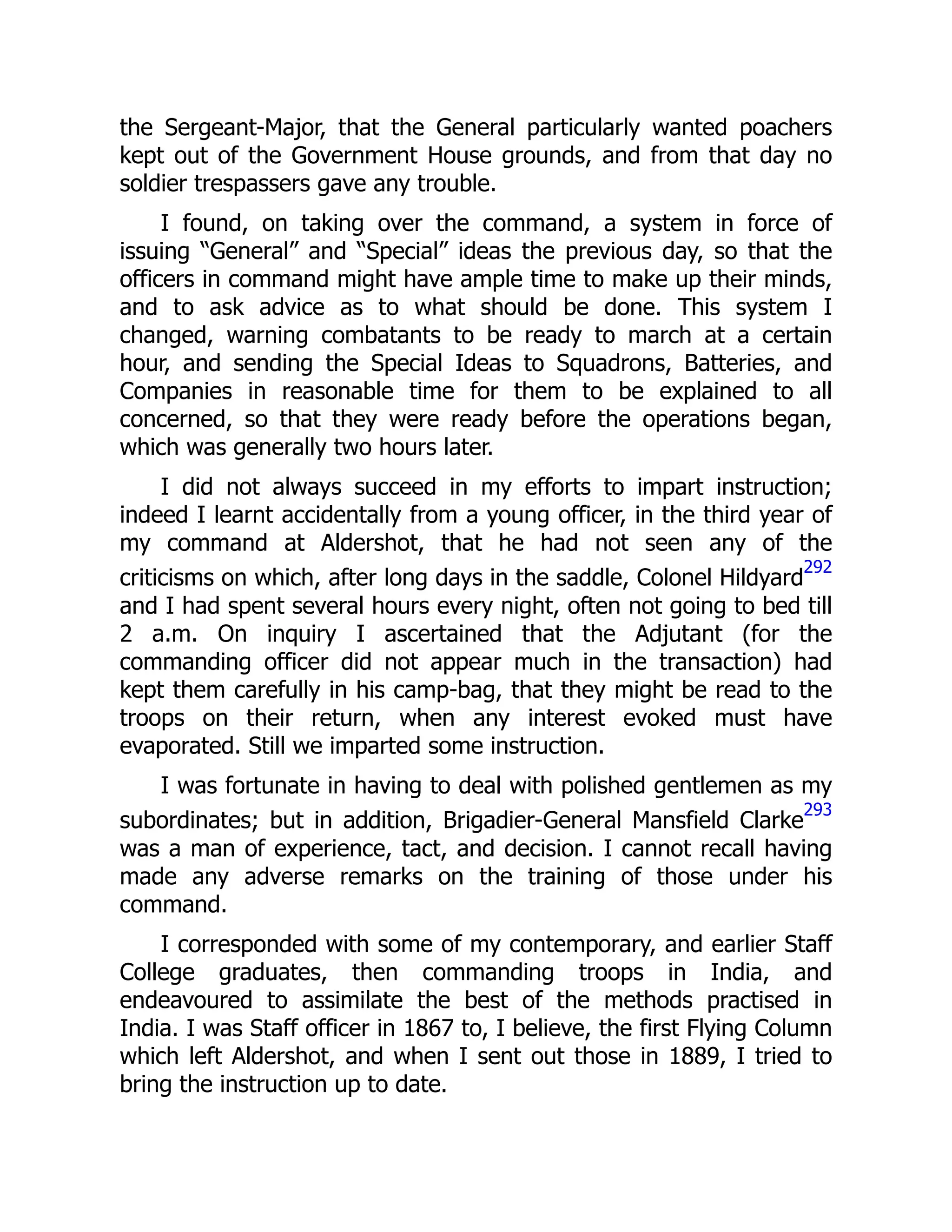 the Sergeant-Major, that the General particularly wanted poachers
kept out of the Government House grounds, and from that day no
soldier trespassers gave any trouble.
I found, on taking over the command, a system in force of
issuing “General” and “Special” ideas the previous day, so that the
officers in command might have ample time to make up their minds,
and to ask advice as to what should be done. This system I
changed, warning combatants to be ready to march at a certain
hour, and sending the Special Ideas to Squadrons, Batteries, and
Companies in reasonable time for them to be explained to all
concerned, so that they were ready before the operations began,
which was generally two hours later.
I did not always succeed in my efforts to impart instruction;
indeed I learnt accidentally from a young officer, in the third year of
my command at Aldershot, that he had not seen any of the
criticisms on which, after long days in the saddle, Colonel Hildyard
292
and I had spent several hours every night, often not going to bed till
2 a.m. On inquiry I ascertained that the Adjutant (for the
commanding officer did not appear much in the transaction) had
kept them carefully in his camp-bag, that they might be read to the
troops on their return, when any interest evoked must have
evaporated. Still we imparted some instruction.
I was fortunate in having to deal with polished gentlemen as my
subordinates; but in addition, Brigadier-General Mansfield Clarke
293
was a man of experience, tact, and decision. I cannot recall having
made any adverse remarks on the training of those under his
command.
I corresponded with some of my contemporary, and earlier Staff
College graduates, then commanding troops in India, and
endeavoured to assimilate the best of the methods practised in
India. I was Staff officer in 1867 to, I believe, the first Flying Column
which left Aldershot, and when I sent out those in 1889, I tried to
bring the instruction up to date.
 