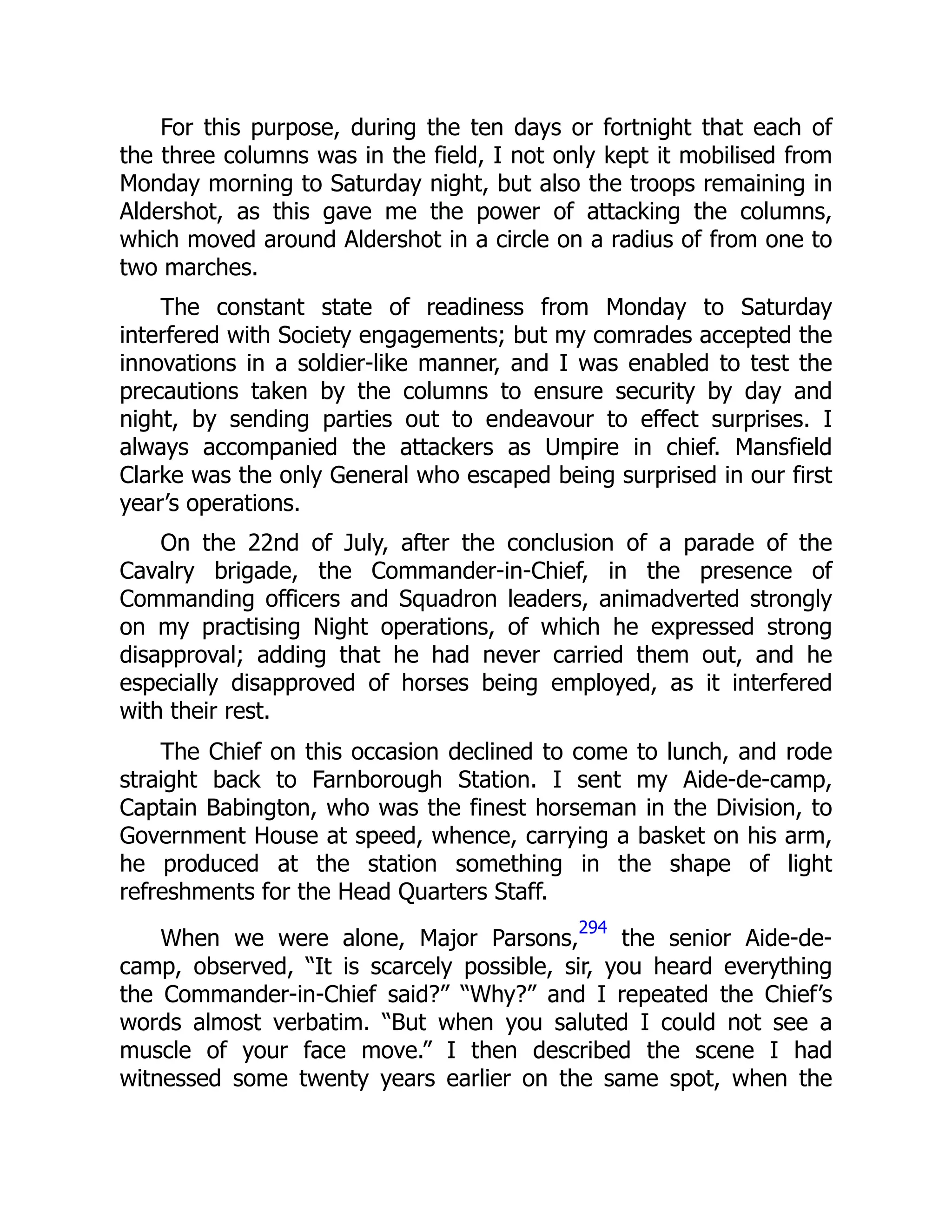 For this purpose, during the ten days or fortnight that each of
the three columns was in the field, I not only kept it mobilised from
Monday morning to Saturday night, but also the troops remaining in
Aldershot, as this gave me the power of attacking the columns,
which moved around Aldershot in a circle on a radius of from one to
two marches.
The constant state of readiness from Monday to Saturday
interfered with Society engagements; but my comrades accepted the
innovations in a soldier-like manner, and I was enabled to test the
precautions taken by the columns to ensure security by day and
night, by sending parties out to endeavour to effect surprises. I
always accompanied the attackers as Umpire in chief. Mansfield
Clarke was the only General who escaped being surprised in our first
year’s operations.
On the 22nd of July, after the conclusion of a parade of the
Cavalry brigade, the Commander-in-Chief, in the presence of
Commanding officers and Squadron leaders, animadverted strongly
on my practising Night operations, of which he expressed strong
disapproval; adding that he had never carried them out, and he
especially disapproved of horses being employed, as it interfered
with their rest.
The Chief on this occasion declined to come to lunch, and rode
straight back to Farnborough Station. I sent my Aide-de-camp,
Captain Babington, who was the finest horseman in the Division, to
Government House at speed, whence, carrying a basket on his arm,
he produced at the station something in the shape of light
refreshments for the Head Quarters Staff.
When we were alone, Major Parsons,
294
the senior Aide-de-
camp, observed, “It is scarcely possible, sir, you heard everything
the Commander-in-Chief said?” “Why?” and I repeated the Chief’s
words almost verbatim. “But when you saluted I could not see a
muscle of your face move.” I then described the scene I had
witnessed some twenty years earlier on the same spot, when the
 