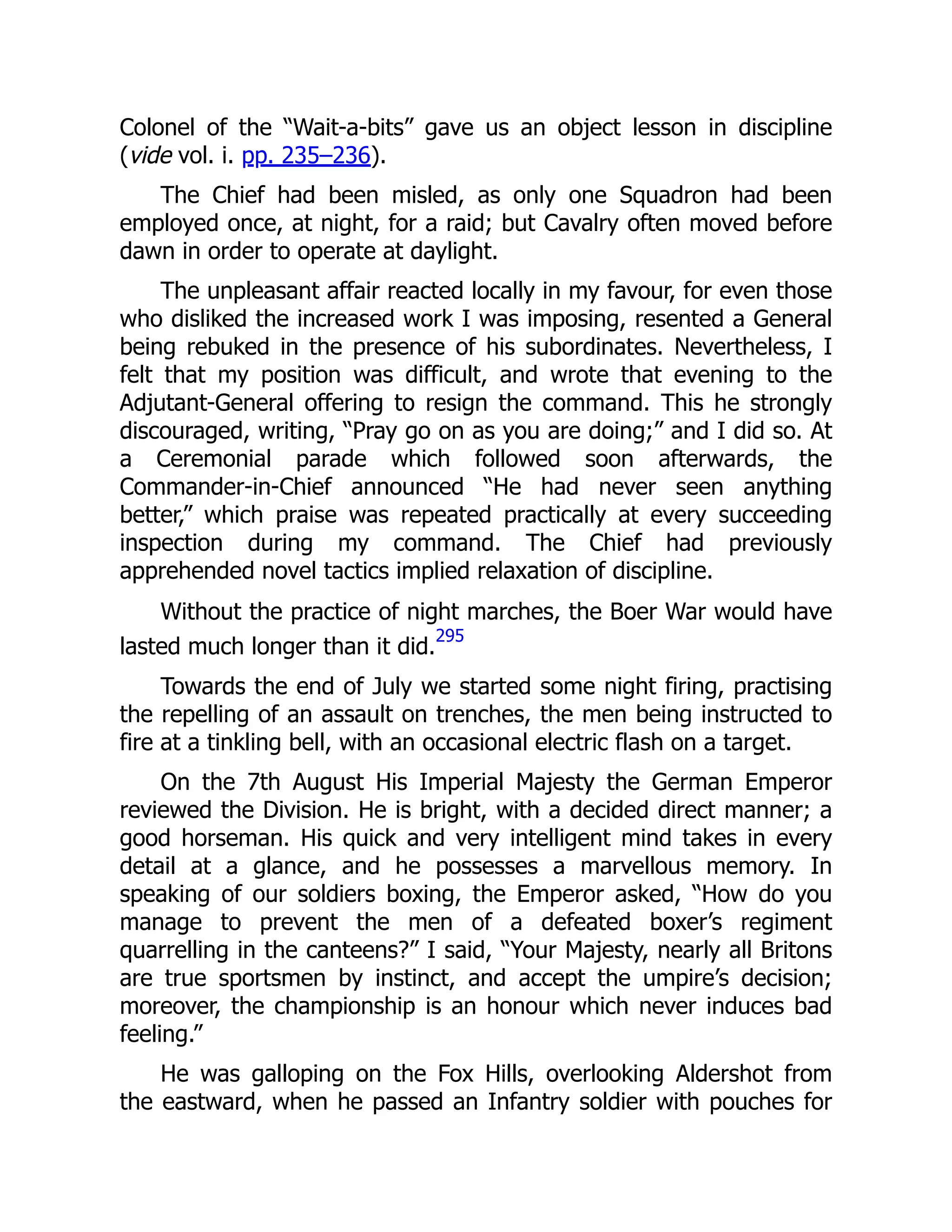 Colonel of the “Wait-a-bits” gave us an object lesson in discipline
(vide vol. i. pp. 235–236).
The Chief had been misled, as only one Squadron had been
employed once, at night, for a raid; but Cavalry often moved before
dawn in order to operate at daylight.
The unpleasant affair reacted locally in my favour, for even those
who disliked the increased work I was imposing, resented a General
being rebuked in the presence of his subordinates. Nevertheless, I
felt that my position was difficult, and wrote that evening to the
Adjutant-General offering to resign the command. This he strongly
discouraged, writing, “Pray go on as you are doing;” and I did so. At
a Ceremonial parade which followed soon afterwards, the
Commander-in-Chief announced “He had never seen anything
better,” which praise was repeated practically at every succeeding
inspection during my command. The Chief had previously
apprehended novel tactics implied relaxation of discipline.
Without the practice of night marches, the Boer War would have
lasted much longer than it did.
295
Towards the end of July we started some night firing, practising
the repelling of an assault on trenches, the men being instructed to
fire at a tinkling bell, with an occasional electric flash on a target.
On the 7th August His Imperial Majesty the German Emperor
reviewed the Division. He is bright, with a decided direct manner; a
good horseman. His quick and very intelligent mind takes in every
detail at a glance, and he possesses a marvellous memory. In
speaking of our soldiers boxing, the Emperor asked, “How do you
manage to prevent the men of a defeated boxer’s regiment
quarrelling in the canteens?” I said, “Your Majesty, nearly all Britons
are true sportsmen by instinct, and accept the umpire’s decision;
moreover, the championship is an honour which never induces bad
feeling.”
He was galloping on the Fox Hills, overlooking Aldershot from
the eastward, when he passed an Infantry soldier with pouches for
 