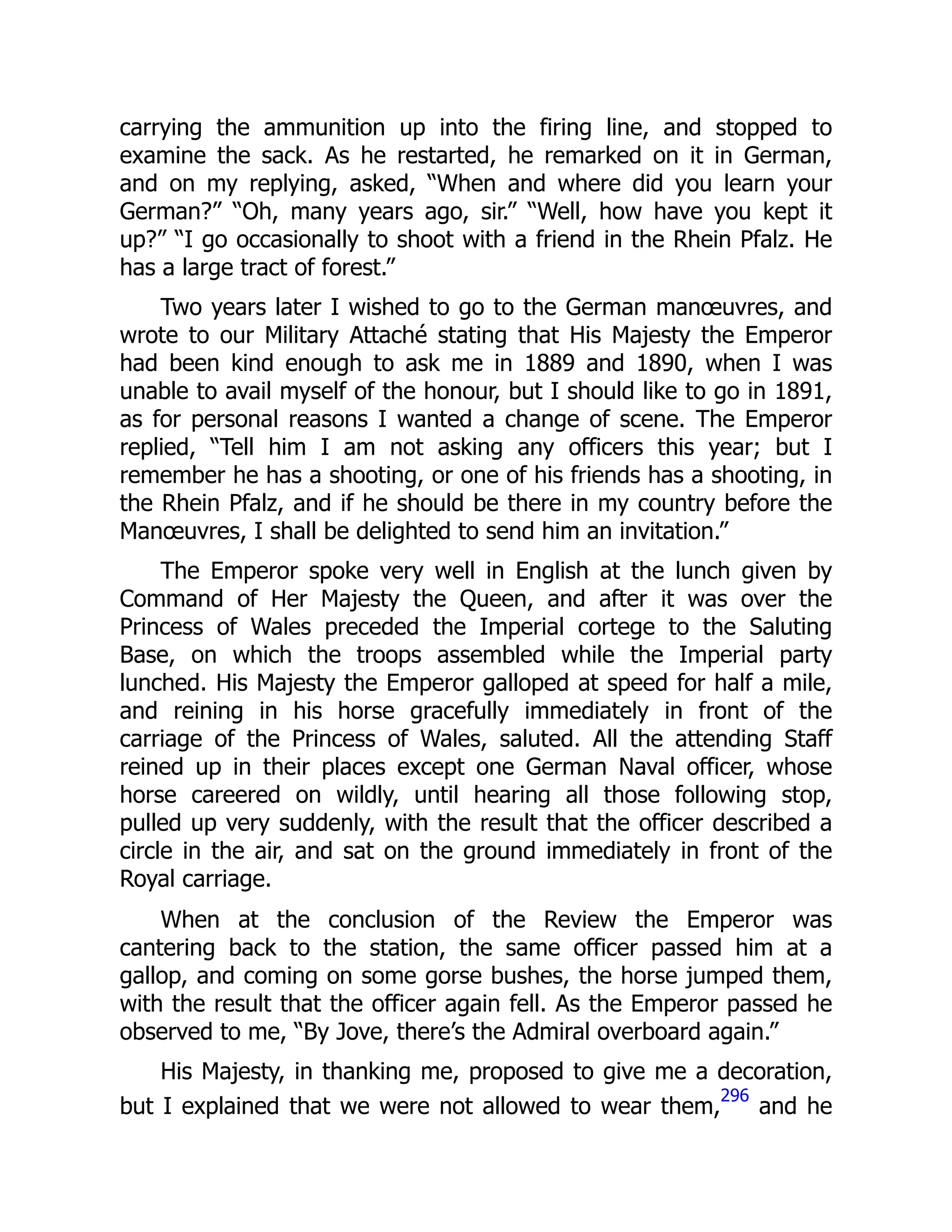 carrying the ammunition up into the firing line, and stopped to
examine the sack. As he restarted, he remarked on it in German,
and on my replying, asked, “When and where did you learn your
German?” “Oh, many years ago, sir.” “Well, how have you kept it
up?” “I go occasionally to shoot with a friend in the Rhein Pfalz. He
has a large tract of forest.”
Two years later I wished to go to the German manœuvres, and
wrote to our Military Attaché stating that His Majesty the Emperor
had been kind enough to ask me in 1889 and 1890, when I was
unable to avail myself of the honour, but I should like to go in 1891,
as for personal reasons I wanted a change of scene. The Emperor
replied, “Tell him I am not asking any officers this year; but I
remember he has a shooting, or one of his friends has a shooting, in
the Rhein Pfalz, and if he should be there in my country before the
Manœuvres, I shall be delighted to send him an invitation.”
The Emperor spoke very well in English at the lunch given by
Command of Her Majesty the Queen, and after it was over the
Princess of Wales preceded the Imperial cortege to the Saluting
Base, on which the troops assembled while the Imperial party
lunched. His Majesty the Emperor galloped at speed for half a mile,
and reining in his horse gracefully immediately in front of the
carriage of the Princess of Wales, saluted. All the attending Staff
reined up in their places except one German Naval officer, whose
horse careered on wildly, until hearing all those following stop,
pulled up very suddenly, with the result that the officer described a
circle in the air, and sat on the ground immediately in front of the
Royal carriage.
When at the conclusion of the Review the Emperor was
cantering back to the station, the same officer passed him at a
gallop, and coming on some gorse bushes, the horse jumped them,
with the result that the officer again fell. As the Emperor passed he
observed to me, “By Jove, there’s the Admiral overboard again.”
His Majesty, in thanking me, proposed to give me a decoration,
but I explained that we were not allowed to wear them,
296
and he
 