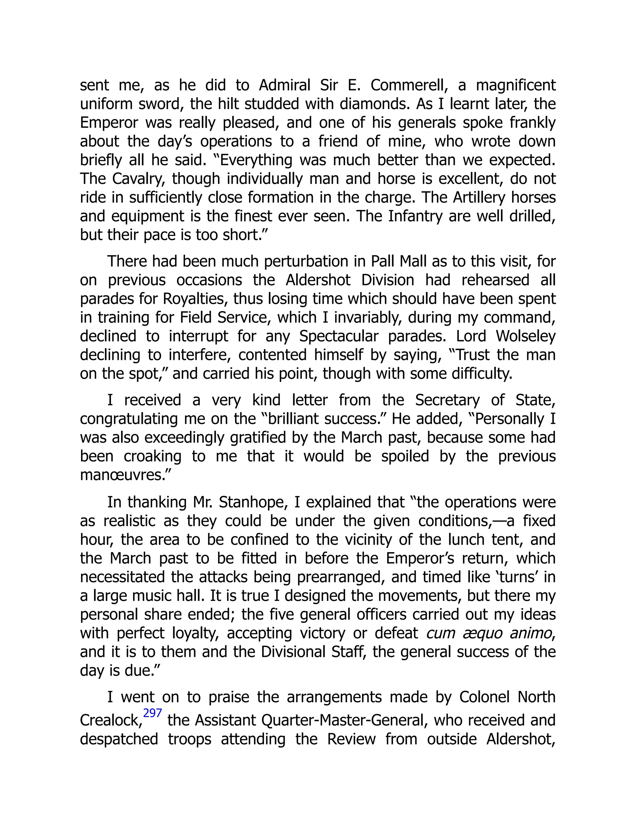 sent me, as he did to Admiral Sir E. Commerell, a magnificent
uniform sword, the hilt studded with diamonds. As I learnt later, the
Emperor was really pleased, and one of his generals spoke frankly
about the day’s operations to a friend of mine, who wrote down
briefly all he said. “Everything was much better than we expected.
The Cavalry, though individually man and horse is excellent, do not
ride in sufficiently close formation in the charge. The Artillery horses
and equipment is the finest ever seen. The Infantry are well drilled,
but their pace is too short.”
There had been much perturbation in Pall Mall as to this visit, for
on previous occasions the Aldershot Division had rehearsed all
parades for Royalties, thus losing time which should have been spent
in training for Field Service, which I invariably, during my command,
declined to interrupt for any Spectacular parades. Lord Wolseley
declining to interfere, contented himself by saying, “Trust the man
on the spot,” and carried his point, though with some difficulty.
I received a very kind letter from the Secretary of State,
congratulating me on the “brilliant success.” He added, “Personally I
was also exceedingly gratified by the March past, because some had
been croaking to me that it would be spoiled by the previous
manœuvres.”
In thanking Mr. Stanhope, I explained that “the operations were
as realistic as they could be under the given conditions,—a fixed
hour, the area to be confined to the vicinity of the lunch tent, and
the March past to be fitted in before the Emperor’s return, which
necessitated the attacks being prearranged, and timed like ‘turns’ in
a large music hall. It is true I designed the movements, but there my
personal share ended; the five general officers carried out my ideas
with perfect loyalty, accepting victory or defeat cum æquo animo,
and it is to them and the Divisional Staff, the general success of the
day is due.”
I went on to praise the arrangements made by Colonel North
Crealock,
297
the Assistant Quarter-Master-General, who received and
despatched troops attending the Review from outside Aldershot,
 