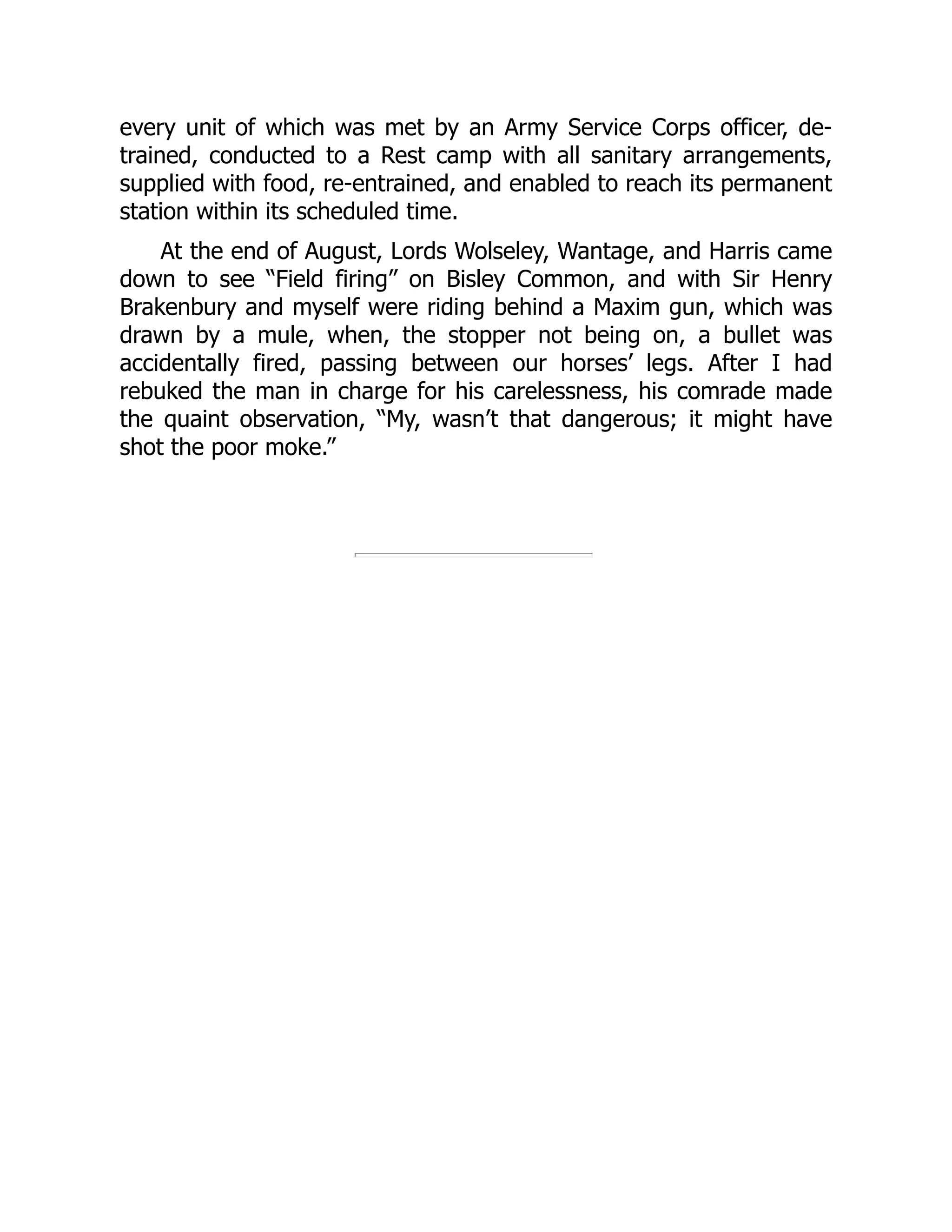 every unit of which was met by an Army Service Corps officer, de-
trained, conducted to a Rest camp with all sanitary arrangements,
supplied with food, re-entrained, and enabled to reach its permanent
station within its scheduled time.
At the end of August, Lords Wolseley, Wantage, and Harris came
down to see “Field firing” on Bisley Common, and with Sir Henry
Brakenbury and myself were riding behind a Maxim gun, which was
drawn by a mule, when, the stopper not being on, a bullet was
accidentally fired, passing between our horses’ legs. After I had
rebuked the man in charge for his carelessness, his comrade made
the quaint observation, “My, wasn’t that dangerous; it might have
shot the poor moke.”
 