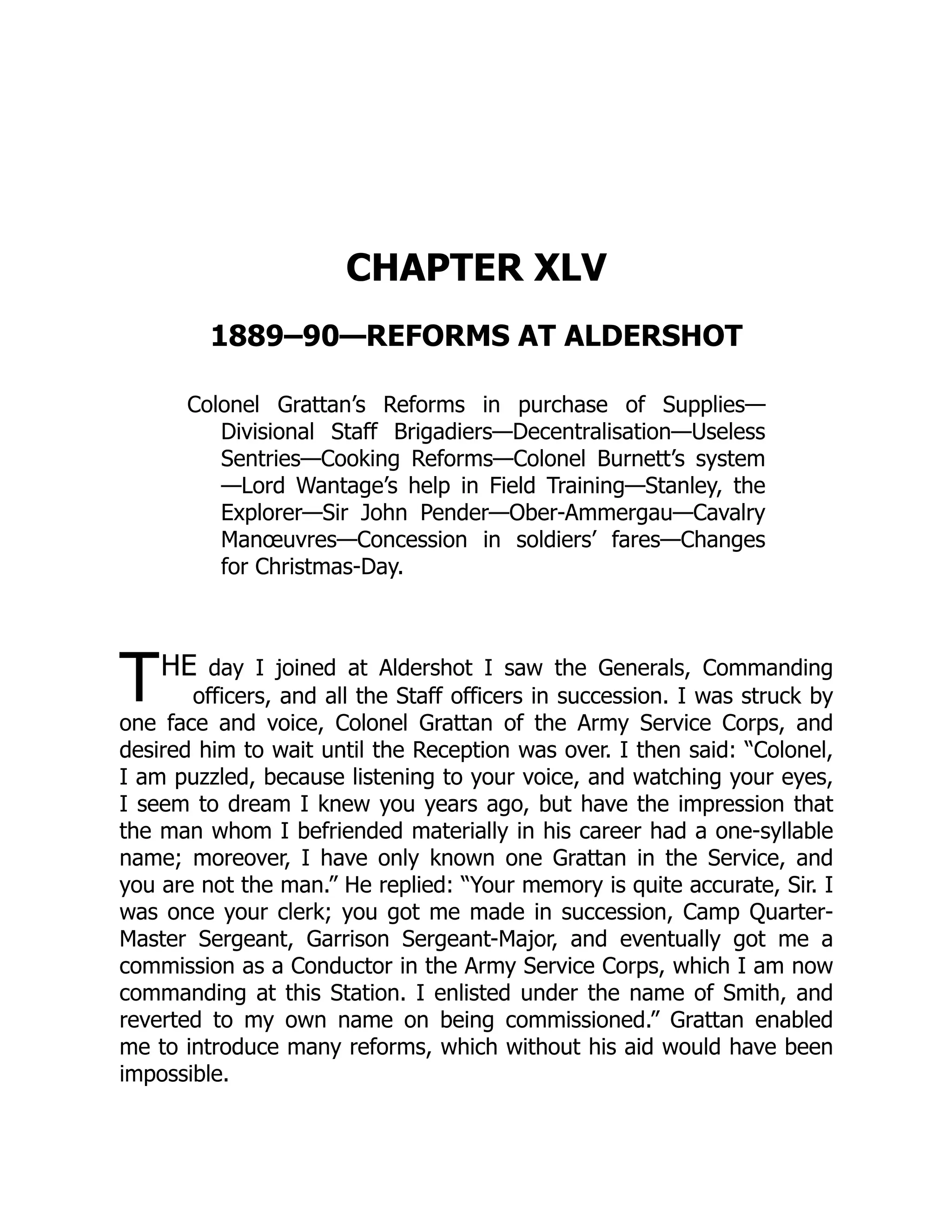T
CHAPTER XLV
1889–90—REFORMS AT ALDERSHOT
Colonel Grattan’s Reforms in purchase of Supplies—
Divisional Staff Brigadiers—Decentralisation—Useless
Sentries—Cooking Reforms—Colonel Burnett’s system
—Lord Wantage’s help in Field Training—Stanley, the
Explorer—Sir John Pender—Ober-Ammergau—Cavalry
Manœuvres—Concession in soldiers’ fares—Changes
for Christmas-Day.
HE day I joined at Aldershot I saw the Generals, Commanding
officers, and all the Staff officers in succession. I was struck by
one face and voice, Colonel Grattan of the Army Service Corps, and
desired him to wait until the Reception was over. I then said: “Colonel,
I am puzzled, because listening to your voice, and watching your eyes,
I seem to dream I knew you years ago, but have the impression that
the man whom I befriended materially in his career had a one-syllable
name; moreover, I have only known one Grattan in the Service, and
you are not the man.” He replied: “Your memory is quite accurate, Sir. I
was once your clerk; you got me made in succession, Camp Quarter-
Master Sergeant, Garrison Sergeant-Major, and eventually got me a
commission as a Conductor in the Army Service Corps, which I am now
commanding at this Station. I enlisted under the name of Smith, and
reverted to my own name on being commissioned.” Grattan enabled
me to introduce many reforms, which without his aid would have been
impossible.
 