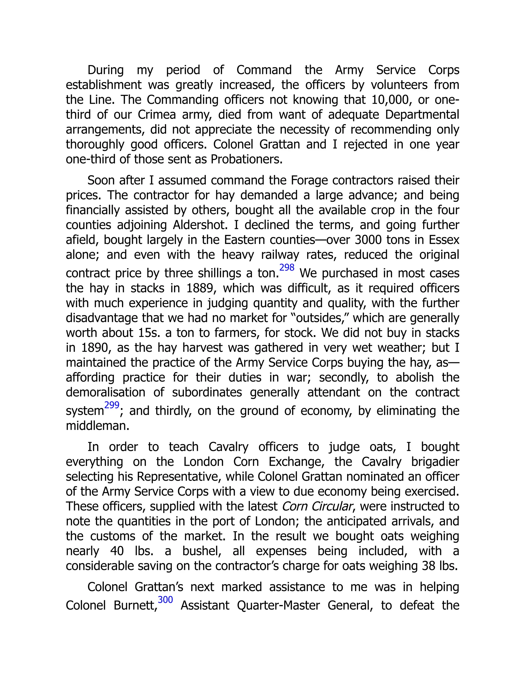 During my period of Command the Army Service Corps
establishment was greatly increased, the officers by volunteers from
the Line. The Commanding officers not knowing that 10,000, or one-
third of our Crimea army, died from want of adequate Departmental
arrangements, did not appreciate the necessity of recommending only
thoroughly good officers. Colonel Grattan and I rejected in one year
one-third of those sent as Probationers.
Soon after I assumed command the Forage contractors raised their
prices. The contractor for hay demanded a large advance; and being
financially assisted by others, bought all the available crop in the four
counties adjoining Aldershot. I declined the terms, and going further
afield, bought largely in the Eastern counties—over 3000 tons in Essex
alone; and even with the heavy railway rates, reduced the original
contract price by three shillings a ton.
298
We purchased in most cases
the hay in stacks in 1889, which was difficult, as it required officers
with much experience in judging quantity and quality, with the further
disadvantage that we had no market for “outsides,” which are generally
worth about 15s. a ton to farmers, for stock. We did not buy in stacks
in 1890, as the hay harvest was gathered in very wet weather; but I
maintained the practice of the Army Service Corps buying the hay, as—
affording practice for their duties in war; secondly, to abolish the
demoralisation of subordinates generally attendant on the contract
system
299
; and thirdly, on the ground of economy, by eliminating the
middleman.
In order to teach Cavalry officers to judge oats, I bought
everything on the London Corn Exchange, the Cavalry brigadier
selecting his Representative, while Colonel Grattan nominated an officer
of the Army Service Corps with a view to due economy being exercised.
These officers, supplied with the latest Corn Circular, were instructed to
note the quantities in the port of London; the anticipated arrivals, and
the customs of the market. In the result we bought oats weighing
nearly 40 lbs. a bushel, all expenses being included, with a
considerable saving on the contractor’s charge for oats weighing 38 lbs.
Colonel Grattan’s next marked assistance to me was in helping
Colonel Burnett,
300
Assistant Quarter-Master General, to defeat the
 