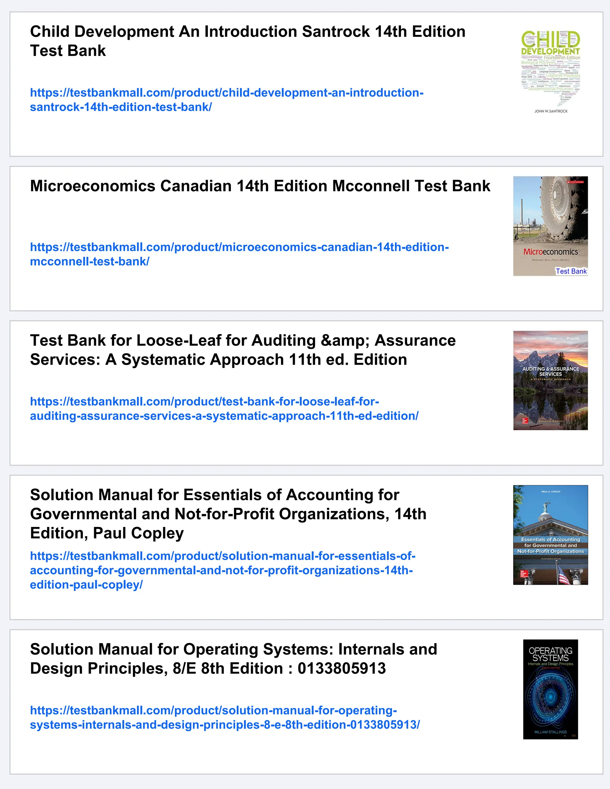 Child Development An Introduction Santrock 14th Edition
Test Bank
https://testbankmall.com/product/child-development-an-introduction-
santrock-14th-edition-test-bank/
Microeconomics Canadian 14th Edition Mcconnell Test Bank
https://testbankmall.com/product/microeconomics-canadian-14th-edition-
mcconnell-test-bank/
Test Bank for Loose-Leaf for Auditing &amp; Assurance
Services: A Systematic Approach 11th ed. Edition
https://testbankmall.com/product/test-bank-for-loose-leaf-for-
auditing-assurance-services-a-systematic-approach-11th-ed-edition/
Solution Manual for Essentials of Accounting for
Governmental and Not-for-Profit Organizations, 14th
Edition, Paul Copley
https://testbankmall.com/product/solution-manual-for-essentials-of-
accounting-for-governmental-and-not-for-profit-organizations-14th-
edition-paul-copley/
Solution Manual for Operating Systems: Internals and
Design Principles, 8/E 8th Edition : 0133805913
https://testbankmall.com/product/solution-manual-for-operating-
systems-internals-and-design-principles-8-e-8th-edition-0133805913/
 