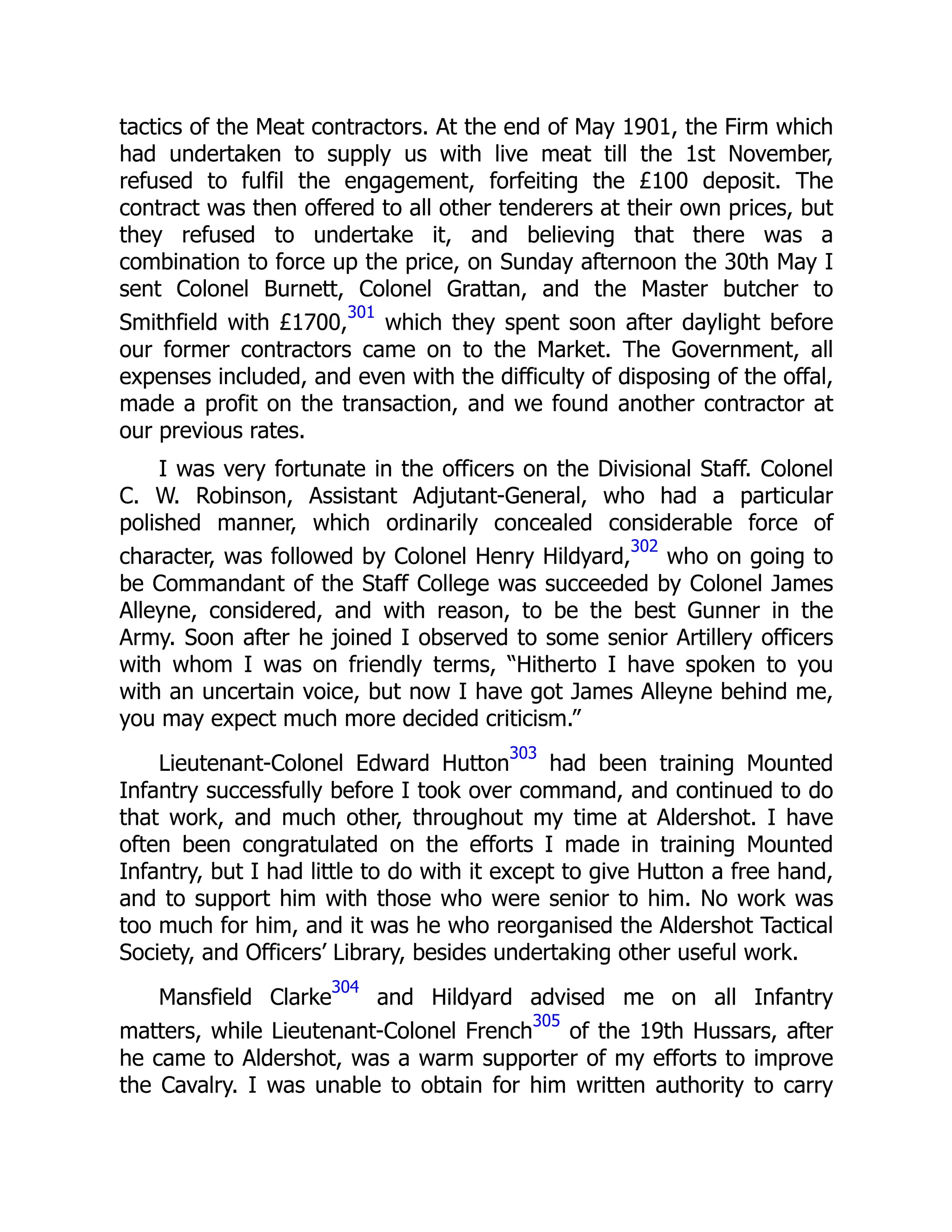 tactics of the Meat contractors. At the end of May 1901, the Firm which
had undertaken to supply us with live meat till the 1st November,
refused to fulfil the engagement, forfeiting the £100 deposit. The
contract was then offered to all other tenderers at their own prices, but
they refused to undertake it, and believing that there was a
combination to force up the price, on Sunday afternoon the 30th May I
sent Colonel Burnett, Colonel Grattan, and the Master butcher to
Smithfield with £1700,
301
which they spent soon after daylight before
our former contractors came on to the Market. The Government, all
expenses included, and even with the difficulty of disposing of the offal,
made a profit on the transaction, and we found another contractor at
our previous rates.
I was very fortunate in the officers on the Divisional Staff. Colonel
C. W. Robinson, Assistant Adjutant-General, who had a particular
polished manner, which ordinarily concealed considerable force of
character, was followed by Colonel Henry Hildyard,
302
who on going to
be Commandant of the Staff College was succeeded by Colonel James
Alleyne, considered, and with reason, to be the best Gunner in the
Army. Soon after he joined I observed to some senior Artillery officers
with whom I was on friendly terms, “Hitherto I have spoken to you
with an uncertain voice, but now I have got James Alleyne behind me,
you may expect much more decided criticism.”
Lieutenant-Colonel Edward Hutton
303
had been training Mounted
Infantry successfully before I took over command, and continued to do
that work, and much other, throughout my time at Aldershot. I have
often been congratulated on the efforts I made in training Mounted
Infantry, but I had little to do with it except to give Hutton a free hand,
and to support him with those who were senior to him. No work was
too much for him, and it was he who reorganised the Aldershot Tactical
Society, and Officers’ Library, besides undertaking other useful work.
Mansfield Clarke
304
and Hildyard advised me on all Infantry
matters, while Lieutenant-Colonel French
305
of the 19th Hussars, after
he came to Aldershot, was a warm supporter of my efforts to improve
the Cavalry. I was unable to obtain for him written authority to carry
 