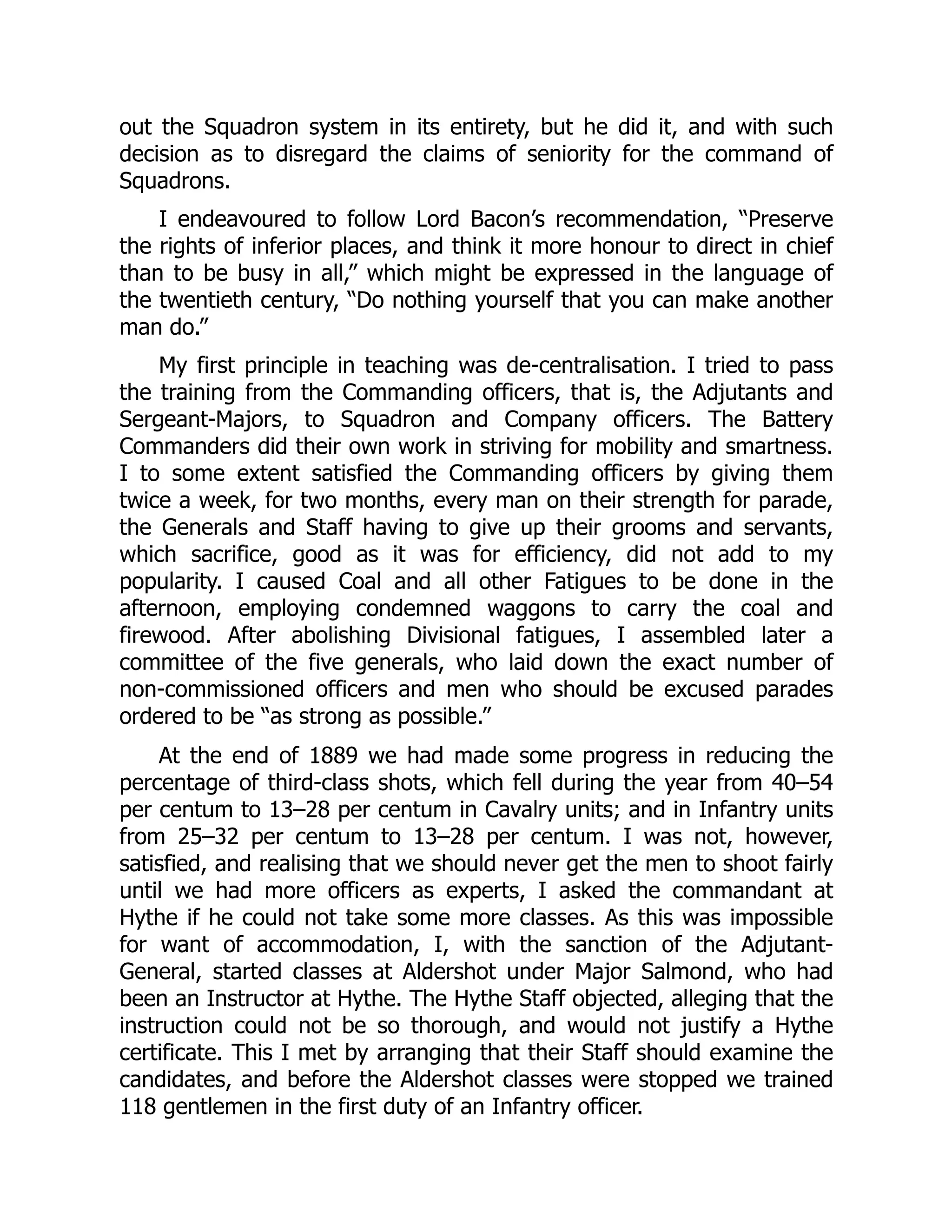 out the Squadron system in its entirety, but he did it, and with such
decision as to disregard the claims of seniority for the command of
Squadrons.
I endeavoured to follow Lord Bacon’s recommendation, “Preserve
the rights of inferior places, and think it more honour to direct in chief
than to be busy in all,” which might be expressed in the language of
the twentieth century, “Do nothing yourself that you can make another
man do.”
My first principle in teaching was de-centralisation. I tried to pass
the training from the Commanding officers, that is, the Adjutants and
Sergeant-Majors, to Squadron and Company officers. The Battery
Commanders did their own work in striving for mobility and smartness.
I to some extent satisfied the Commanding officers by giving them
twice a week, for two months, every man on their strength for parade,
the Generals and Staff having to give up their grooms and servants,
which sacrifice, good as it was for efficiency, did not add to my
popularity. I caused Coal and all other Fatigues to be done in the
afternoon, employing condemned waggons to carry the coal and
firewood. After abolishing Divisional fatigues, I assembled later a
committee of the five generals, who laid down the exact number of
non-commissioned officers and men who should be excused parades
ordered to be “as strong as possible.”
At the end of 1889 we had made some progress in reducing the
percentage of third-class shots, which fell during the year from 40–54
per centum to 13–28 per centum in Cavalry units; and in Infantry units
from 25–32 per centum to 13–28 per centum. I was not, however,
satisfied, and realising that we should never get the men to shoot fairly
until we had more officers as experts, I asked the commandant at
Hythe if he could not take some more classes. As this was impossible
for want of accommodation, I, with the sanction of the Adjutant-
General, started classes at Aldershot under Major Salmond, who had
been an Instructor at Hythe. The Hythe Staff objected, alleging that the
instruction could not be so thorough, and would not justify a Hythe
certificate. This I met by arranging that their Staff should examine the
candidates, and before the Aldershot classes were stopped we trained
118 gentlemen in the first duty of an Infantry officer.
 
