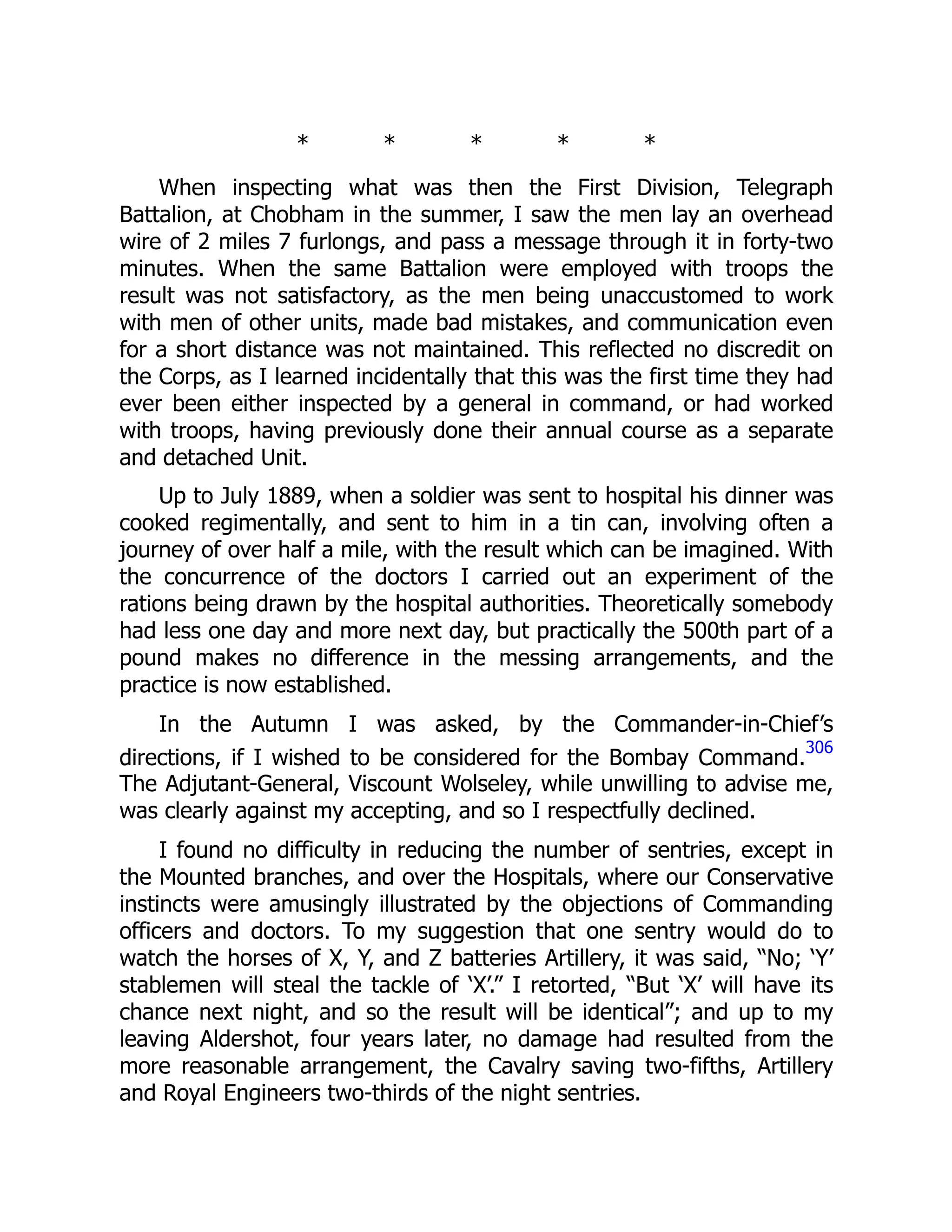 * * * * *
When inspecting what was then the First Division, Telegraph
Battalion, at Chobham in the summer, I saw the men lay an overhead
wire of 2 miles 7 furlongs, and pass a message through it in forty-two
minutes. When the same Battalion were employed with troops the
result was not satisfactory, as the men being unaccustomed to work
with men of other units, made bad mistakes, and communication even
for a short distance was not maintained. This reflected no discredit on
the Corps, as I learned incidentally that this was the first time they had
ever been either inspected by a general in command, or had worked
with troops, having previously done their annual course as a separate
and detached Unit.
Up to July 1889, when a soldier was sent to hospital his dinner was
cooked regimentally, and sent to him in a tin can, involving often a
journey of over half a mile, with the result which can be imagined. With
the concurrence of the doctors I carried out an experiment of the
rations being drawn by the hospital authorities. Theoretically somebody
had less one day and more next day, but practically the 500th part of a
pound makes no difference in the messing arrangements, and the
practice is now established.
In the Autumn I was asked, by the Commander-in-Chief’s
directions, if I wished to be considered for the Bombay Command.
306
The Adjutant-General, Viscount Wolseley, while unwilling to advise me,
was clearly against my accepting, and so I respectfully declined.
I found no difficulty in reducing the number of sentries, except in
the Mounted branches, and over the Hospitals, where our Conservative
instincts were amusingly illustrated by the objections of Commanding
officers and doctors. To my suggestion that one sentry would do to
watch the horses of X, Y, and Z batteries Artillery, it was said, “No; ‘Y’
stablemen will steal the tackle of ‘X’.” I retorted, “But ‘X’ will have its
chance next night, and so the result will be identical”; and up to my
leaving Aldershot, four years later, no damage had resulted from the
more reasonable arrangement, the Cavalry saving two-fifths, Artillery
and Royal Engineers two-thirds of the night sentries.
 
