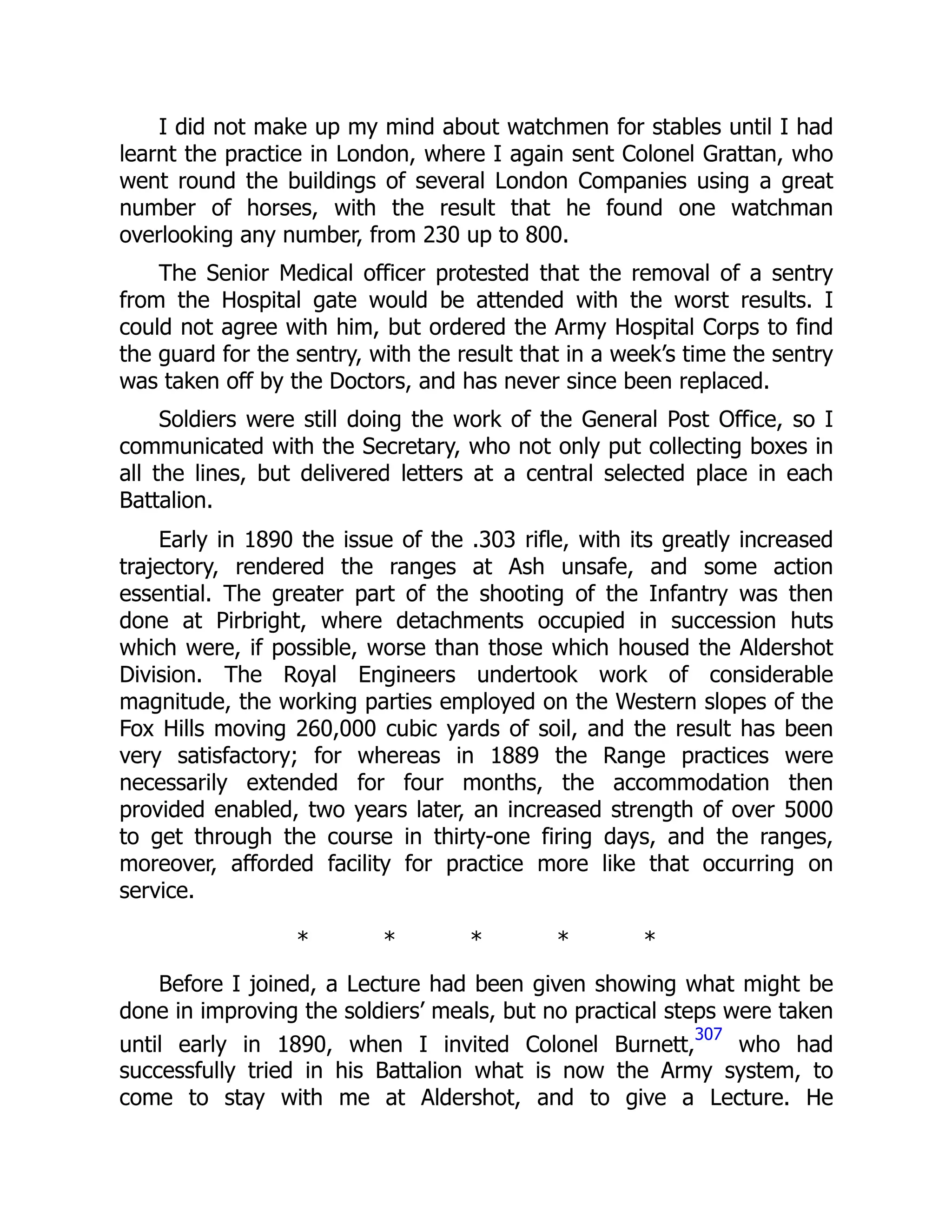 I did not make up my mind about watchmen for stables until I had
learnt the practice in London, where I again sent Colonel Grattan, who
went round the buildings of several London Companies using a great
number of horses, with the result that he found one watchman
overlooking any number, from 230 up to 800.
The Senior Medical officer protested that the removal of a sentry
from the Hospital gate would be attended with the worst results. I
could not agree with him, but ordered the Army Hospital Corps to find
the guard for the sentry, with the result that in a week’s time the sentry
was taken off by the Doctors, and has never since been replaced.
Soldiers were still doing the work of the General Post Office, so I
communicated with the Secretary, who not only put collecting boxes in
all the lines, but delivered letters at a central selected place in each
Battalion.
Early in 1890 the issue of the .303 rifle, with its greatly increased
trajectory, rendered the ranges at Ash unsafe, and some action
essential. The greater part of the shooting of the Infantry was then
done at Pirbright, where detachments occupied in succession huts
which were, if possible, worse than those which housed the Aldershot
Division. The Royal Engineers undertook work of considerable
magnitude, the working parties employed on the Western slopes of the
Fox Hills moving 260,000 cubic yards of soil, and the result has been
very satisfactory; for whereas in 1889 the Range practices were
necessarily extended for four months, the accommodation then
provided enabled, two years later, an increased strength of over 5000
to get through the course in thirty-one firing days, and the ranges,
moreover, afforded facility for practice more like that occurring on
service.
* * * * *
Before I joined, a Lecture had been given showing what might be
done in improving the soldiers’ meals, but no practical steps were taken
until early in 1890, when I invited Colonel Burnett,
307
who had
successfully tried in his Battalion what is now the Army system, to
come to stay with me at Aldershot, and to give a Lecture. He
 